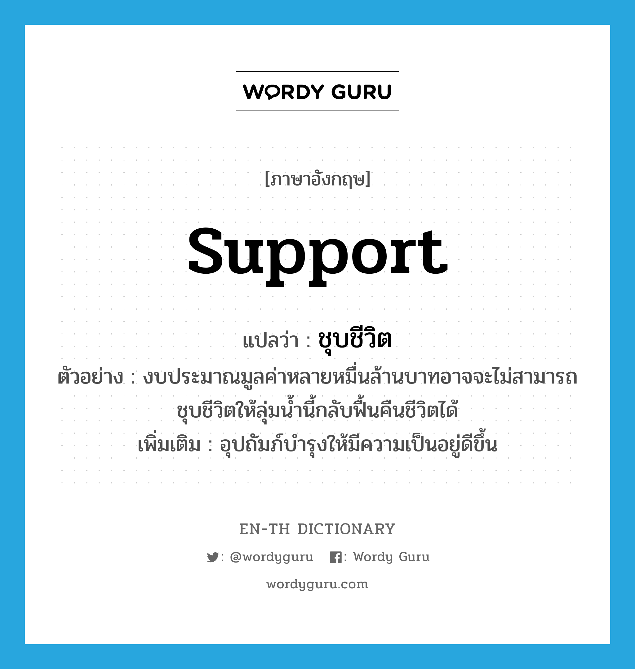 support แปลว่า?, คำศัพท์ภาษาอังกฤษ support แปลว่า ชุบชีวิต ประเภท V ตัวอย่าง งบประมาณมูลค่าหลายหมื่นล้านบาทอาจจะไม่สามารถชุบชีวิตให้ลุ่มน้ำนี้กลับฟื้นคืนชีวิตได้ เพิ่มเติม อุปถัมภ์บำรุงให้มีความเป็นอยู่ดีขึ้น หมวด V