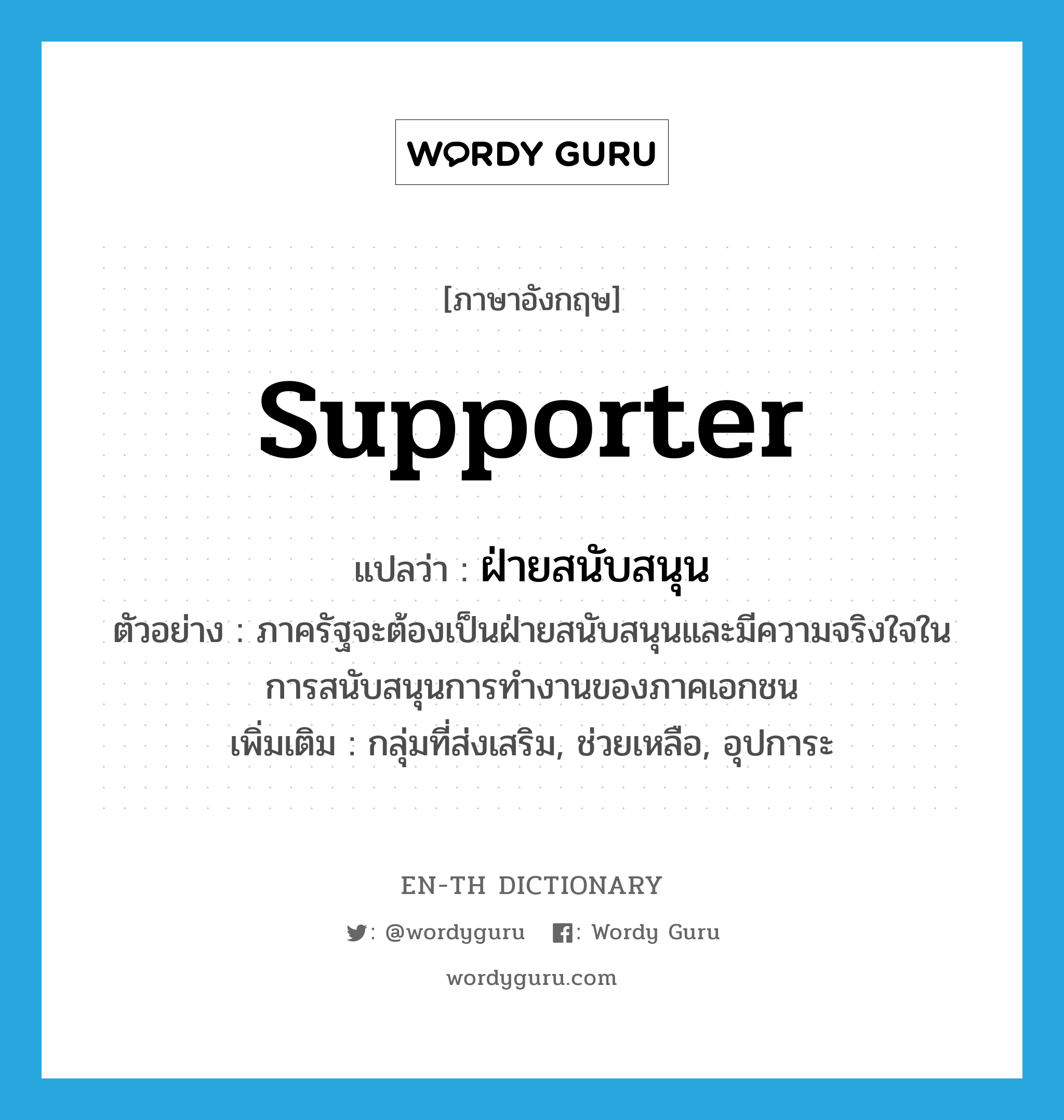 supporter แปลว่า?, คำศัพท์ภาษาอังกฤษ supporter แปลว่า ฝ่ายสนับสนุน ประเภท N ตัวอย่าง ภาครัฐจะต้องเป็นฝ่ายสนับสนุนและมีความจริงใจในการสนับสนุนการทำงานของภาคเอกชน เพิ่มเติม กลุ่มที่ส่งเสริม, ช่วยเหลือ, อุปการะ หมวด N