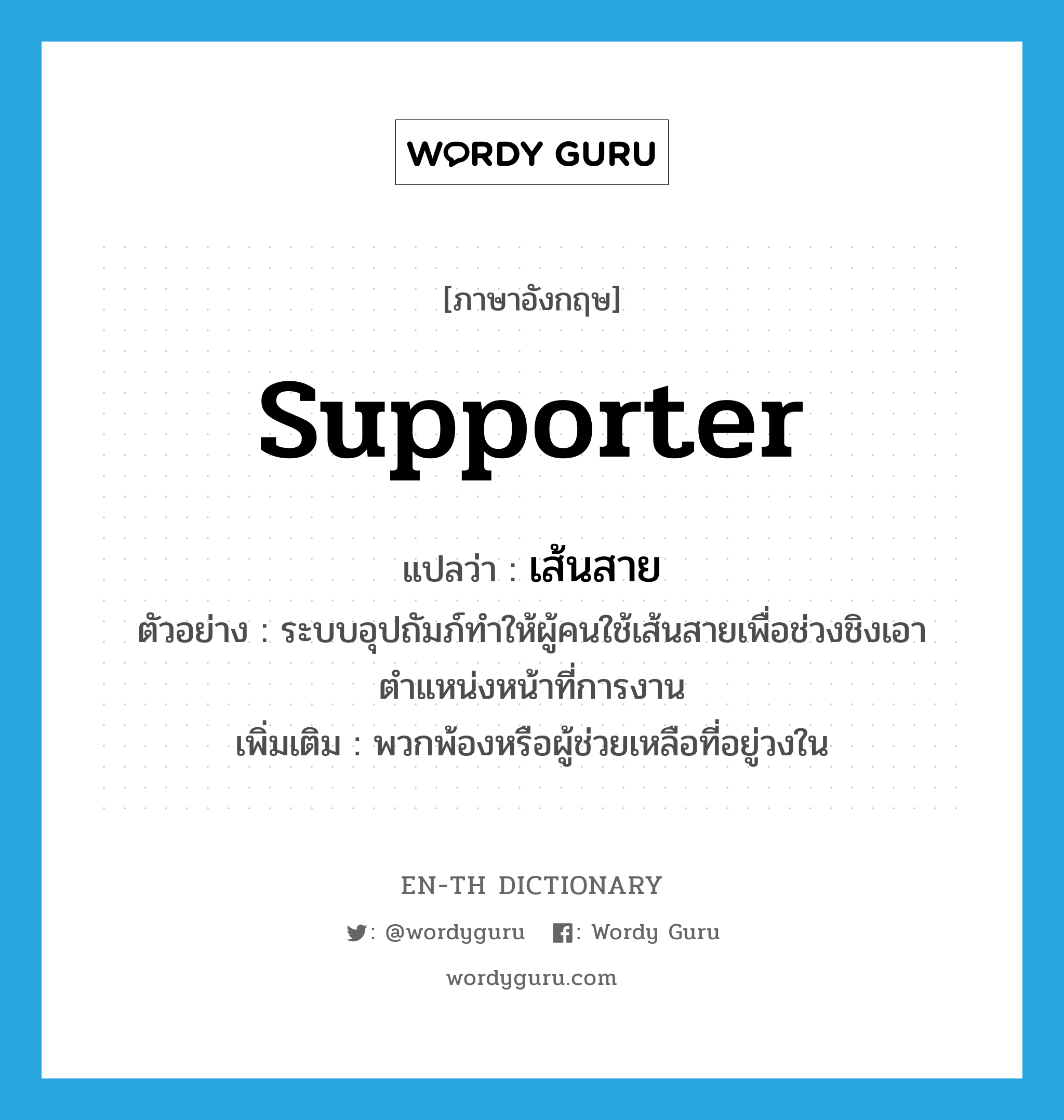 supporter แปลว่า?, คำศัพท์ภาษาอังกฤษ supporter แปลว่า เส้นสาย ประเภท N ตัวอย่าง ระบบอุปถัมภ์ทำให้ผู้คนใช้เส้นสายเพื่อช่วงชิงเอาตำแหน่งหน้าที่การงาน เพิ่มเติม พวกพ้องหรือผู้ช่วยเหลือที่อยู่วงใน หมวด N