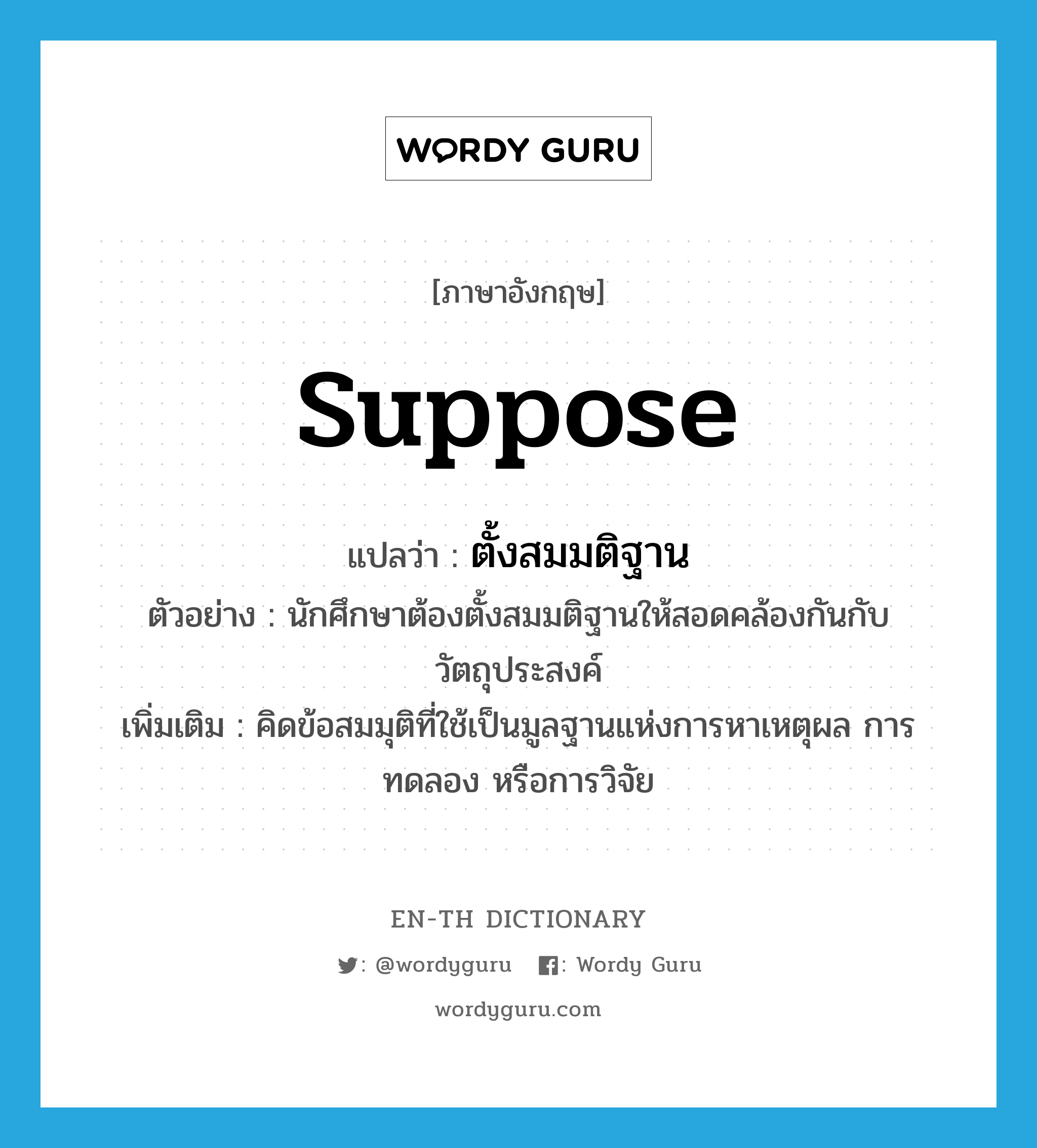 suppose แปลว่า?, คำศัพท์ภาษาอังกฤษ suppose แปลว่า ตั้งสมมติฐาน ประเภท V ตัวอย่าง นักศึกษาต้องตั้งสมมติฐานให้สอดคล้องกันกับวัตถุประสงค์ เพิ่มเติม คิดข้อสมมุติที่ใช้เป็นมูลฐานแห่งการหาเหตุผล การทดลอง หรือการวิจัย หมวด V