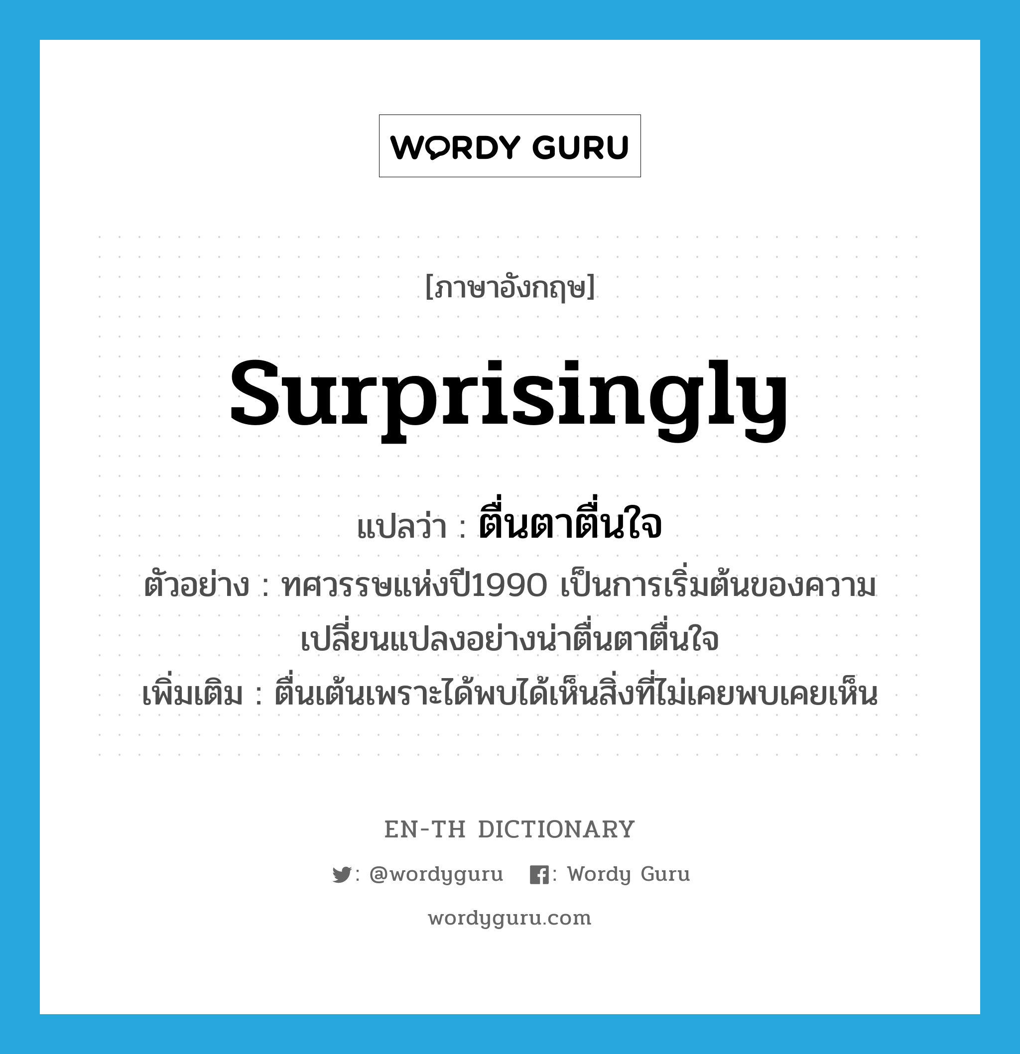 surprisingly แปลว่า?, คำศัพท์ภาษาอังกฤษ surprisingly แปลว่า ตื่นตาตื่นใจ ประเภท ADV ตัวอย่าง ทศวรรษแห่งปี1990 เป็นการเริ่มต้นของความเปลี่ยนแปลงอย่างน่าตื่นตาตื่นใจ เพิ่มเติม ตื่นเต้นเพราะได้พบได้เห็นสิ่งที่ไม่เคยพบเคยเห็น หมวด ADV