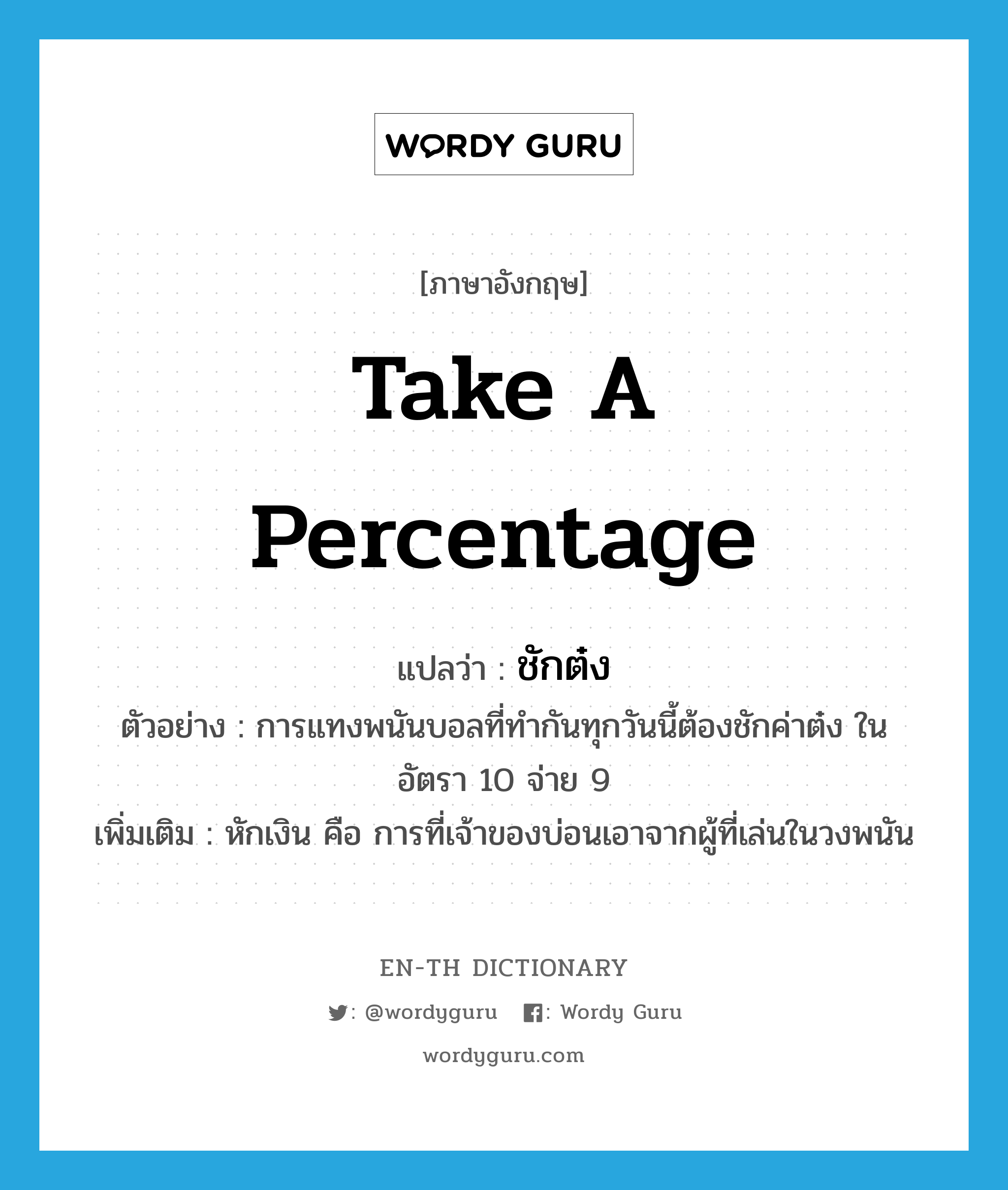 take a percentage แปลว่า?, คำศัพท์ภาษาอังกฤษ take a percentage แปลว่า ชักต๋ง ประเภท V ตัวอย่าง การแทงพนันบอลที่ทำกันทุกวันนี้ต้องชักค่าต๋ง ในอัตรา 10 จ่าย 9 เพิ่มเติม หักเงิน คือ การที่เจ้าของบ่อนเอาจากผู้ที่เล่นในวงพนัน หมวด V