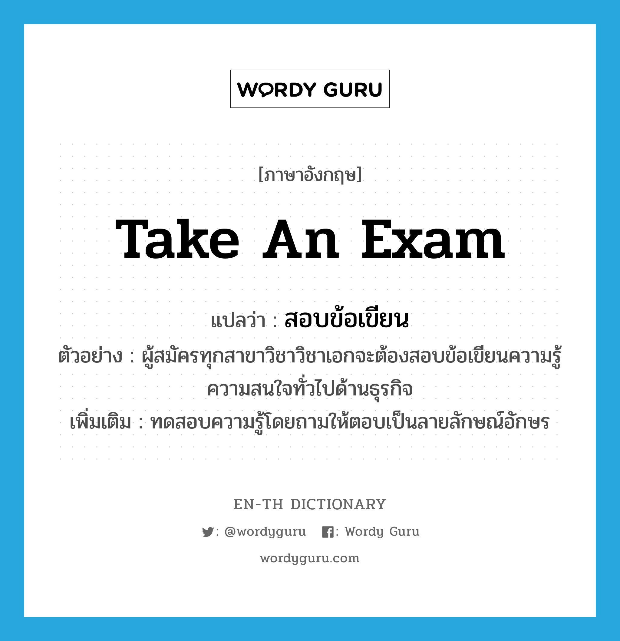 take an exam แปลว่า?, คำศัพท์ภาษาอังกฤษ take an exam แปลว่า สอบข้อเขียน ประเภท V ตัวอย่าง ผู้สมัครทุกสาขาวิชาวิชาเอกจะต้องสอบข้อเขียนความรู้ความสนใจทั่วไปด้านธุรกิจ เพิ่มเติม ทดสอบความรู้โดยถามให้ตอบเป็นลายลักษณ์อักษร หมวด V