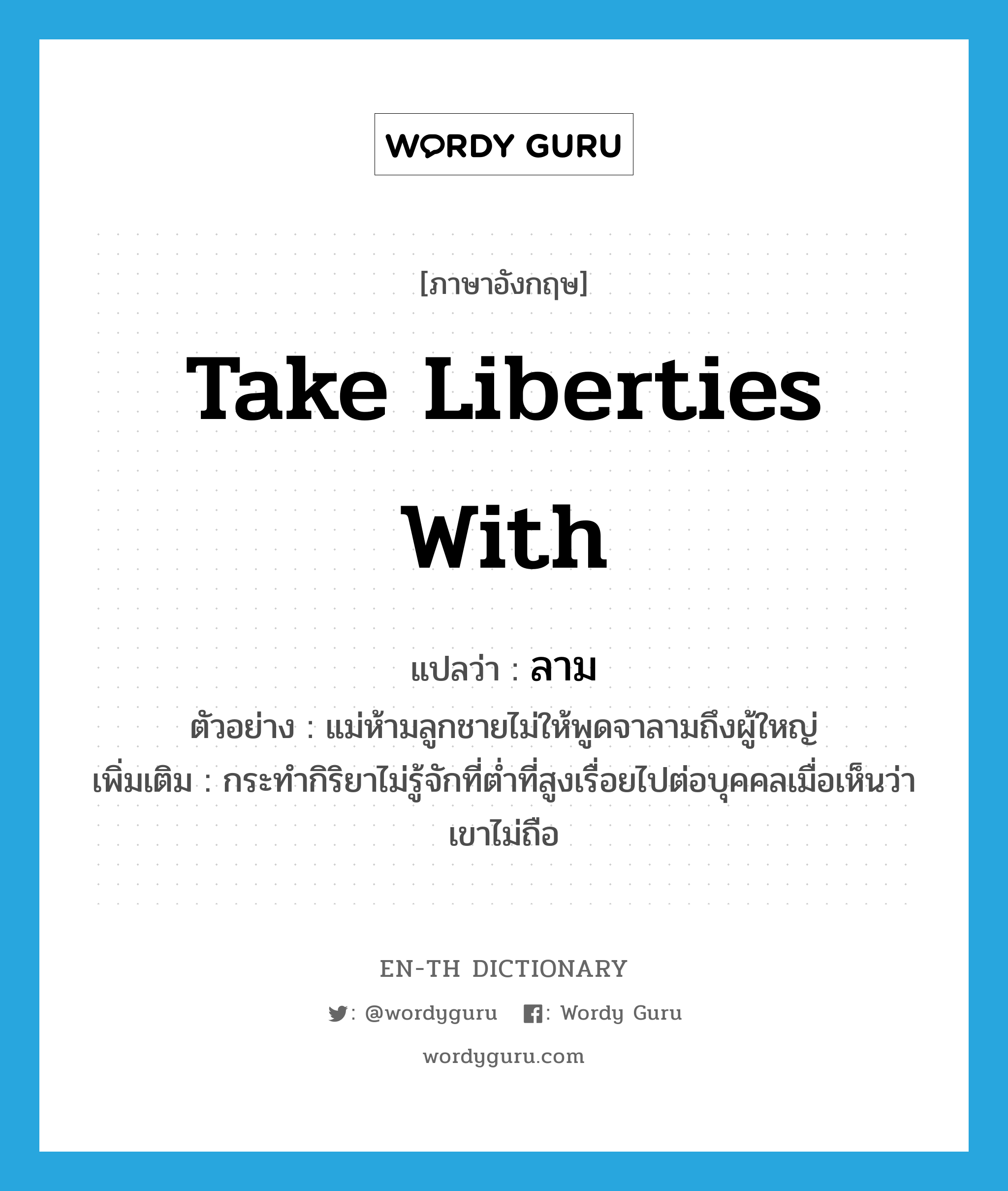 take liberties with แปลว่า?, คำศัพท์ภาษาอังกฤษ take liberties with แปลว่า ลาม ประเภท V ตัวอย่าง แม่ห้ามลูกชายไม่ให้พูดจาลามถึงผู้ใหญ่ เพิ่มเติม กระทำกิริยาไม่รู้จักที่ต่ำที่สูงเรื่อยไปต่อบุคคลเมื่อเห็นว่าเขาไม่ถือ หมวด V