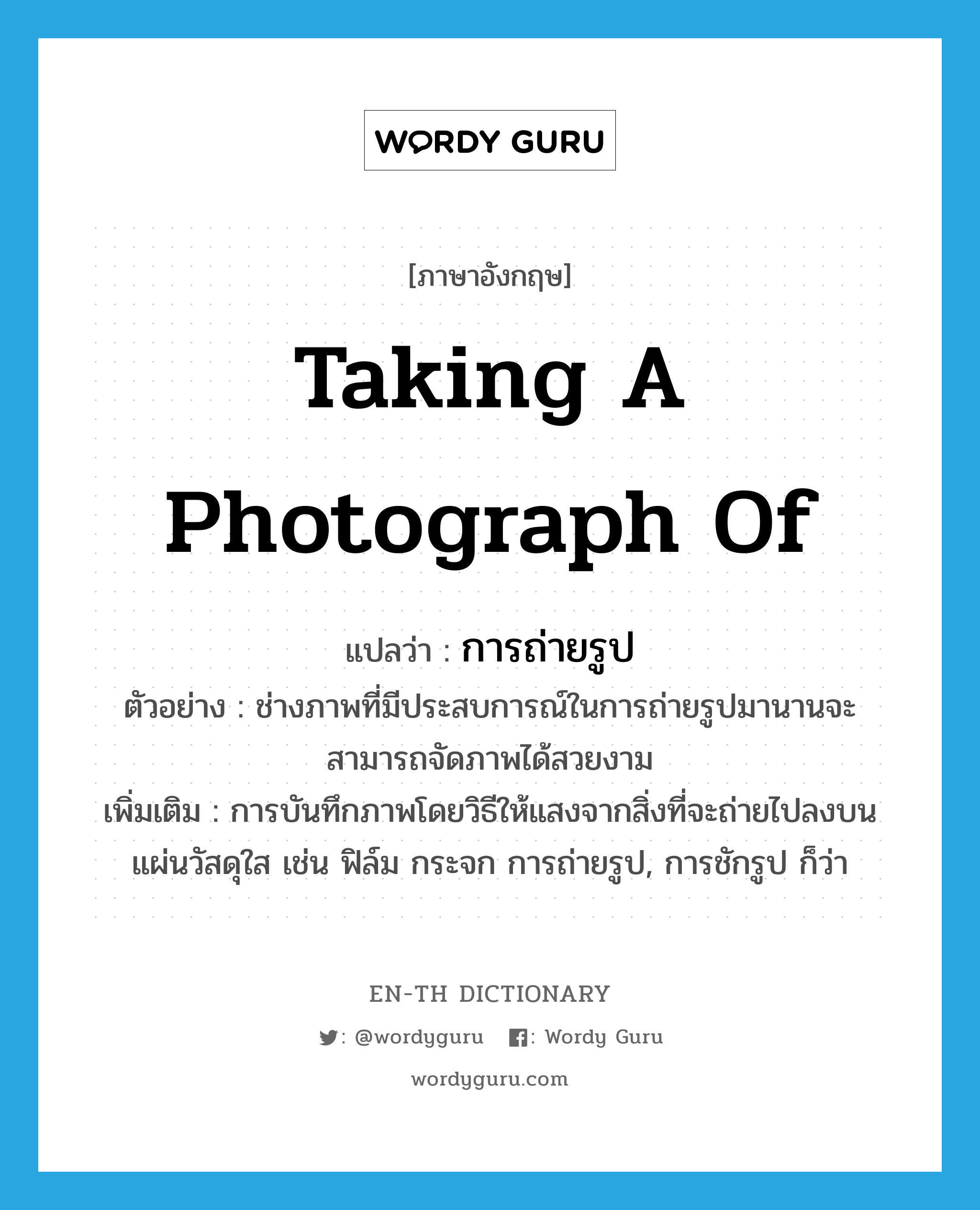 taking a photograph of แปลว่า?, คำศัพท์ภาษาอังกฤษ taking a photograph of แปลว่า การถ่ายรูป ประเภท N ตัวอย่าง ช่างภาพที่มีประสบการณ์ในการถ่ายรูปมานานจะสามารถจัดภาพได้สวยงาม เพิ่มเติม การบันทึกภาพโดยวิธีให้แสงจากสิ่งที่จะถ่ายไปลงบนแผ่นวัสดุใส เช่น ฟิล์ม กระจก การถ่ายรูป, การชักรูป ก็ว่า หมวด N