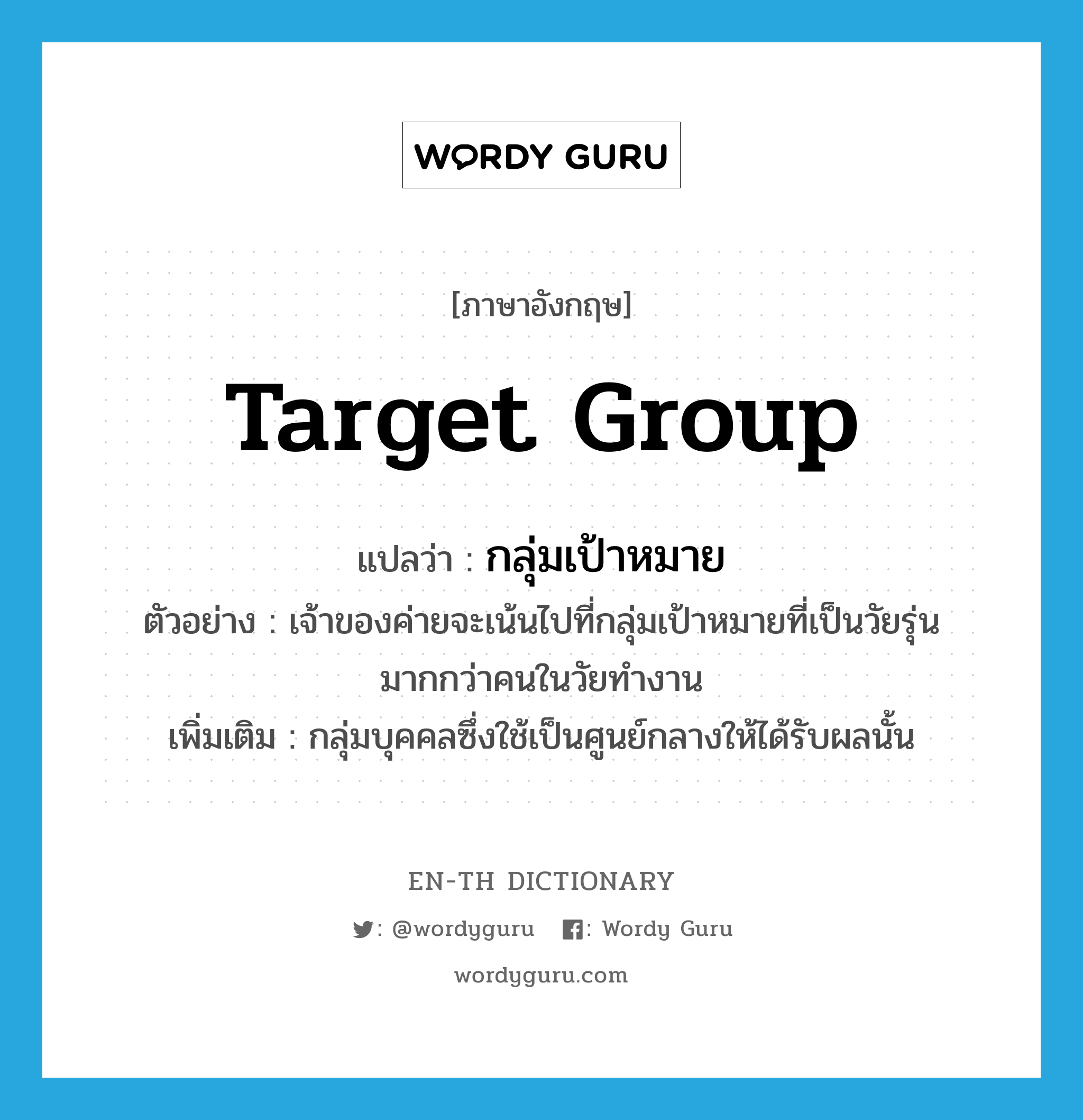 target group แปลว่า?, คำศัพท์ภาษาอังกฤษ target group แปลว่า กลุ่มเป้าหมาย ประเภท N ตัวอย่าง เจ้าของค่ายจะเน้นไปที่กลุ่มเป้าหมายที่เป็นวัยรุ่นมากกว่าคนในวัยทำงาน เพิ่มเติม กลุ่มบุคคลซึ่งใช้เป็นศูนย์กลางให้ได้รับผลนั้น หมวด N