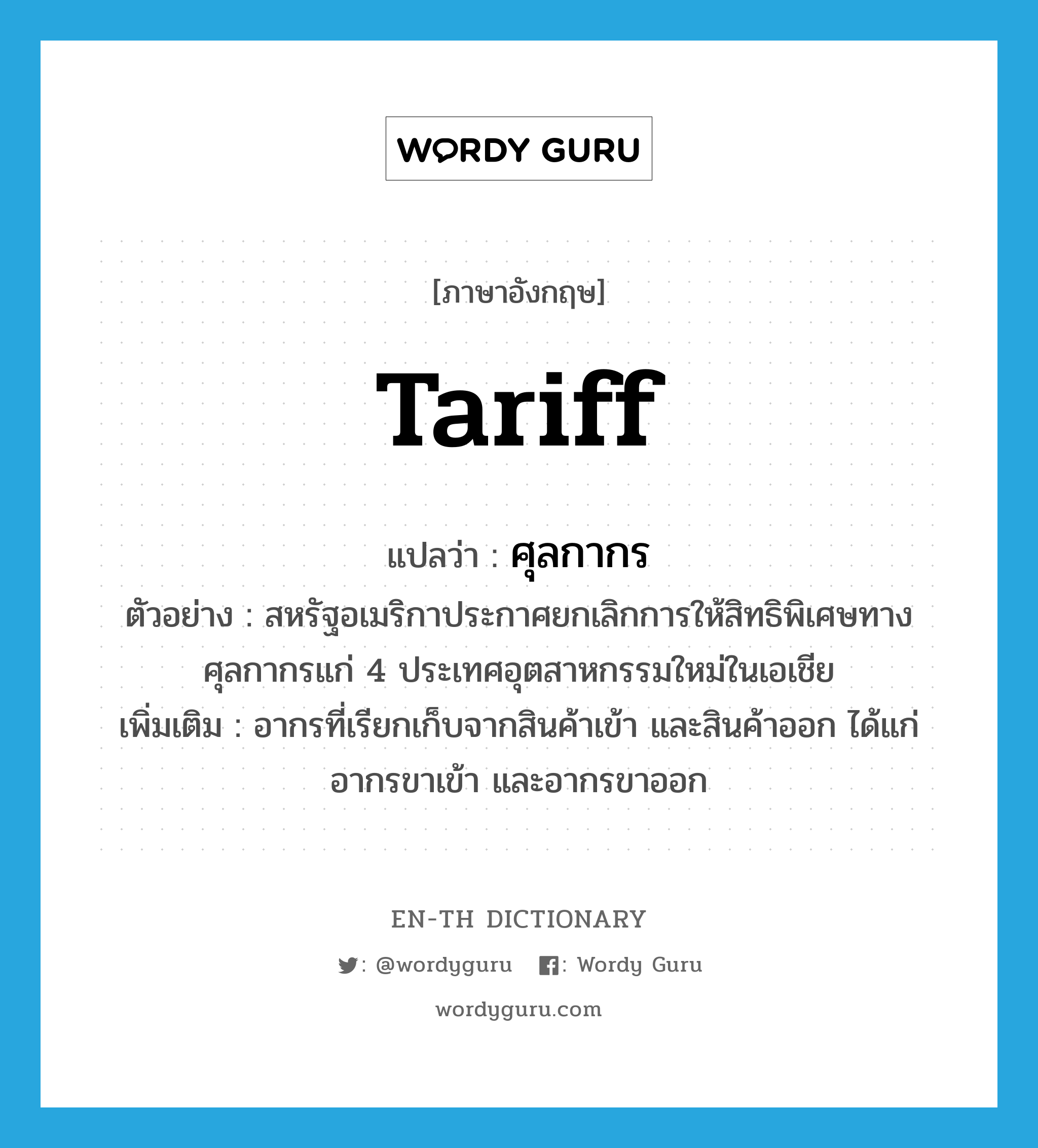 tariff แปลว่า?, คำศัพท์ภาษาอังกฤษ tariff แปลว่า ศุลกากร ประเภท N ตัวอย่าง สหรัฐอเมริกาประกาศยกเลิกการให้สิทธิพิเศษทางศุลกากรแก่ 4 ประเทศอุตสาหกรรมใหม่ในเอเชีย เพิ่มเติม อากรที่เรียกเก็บจากสินค้าเข้า และสินค้าออก ได้แก่ อากรขาเข้า และอากรขาออก หมวด N