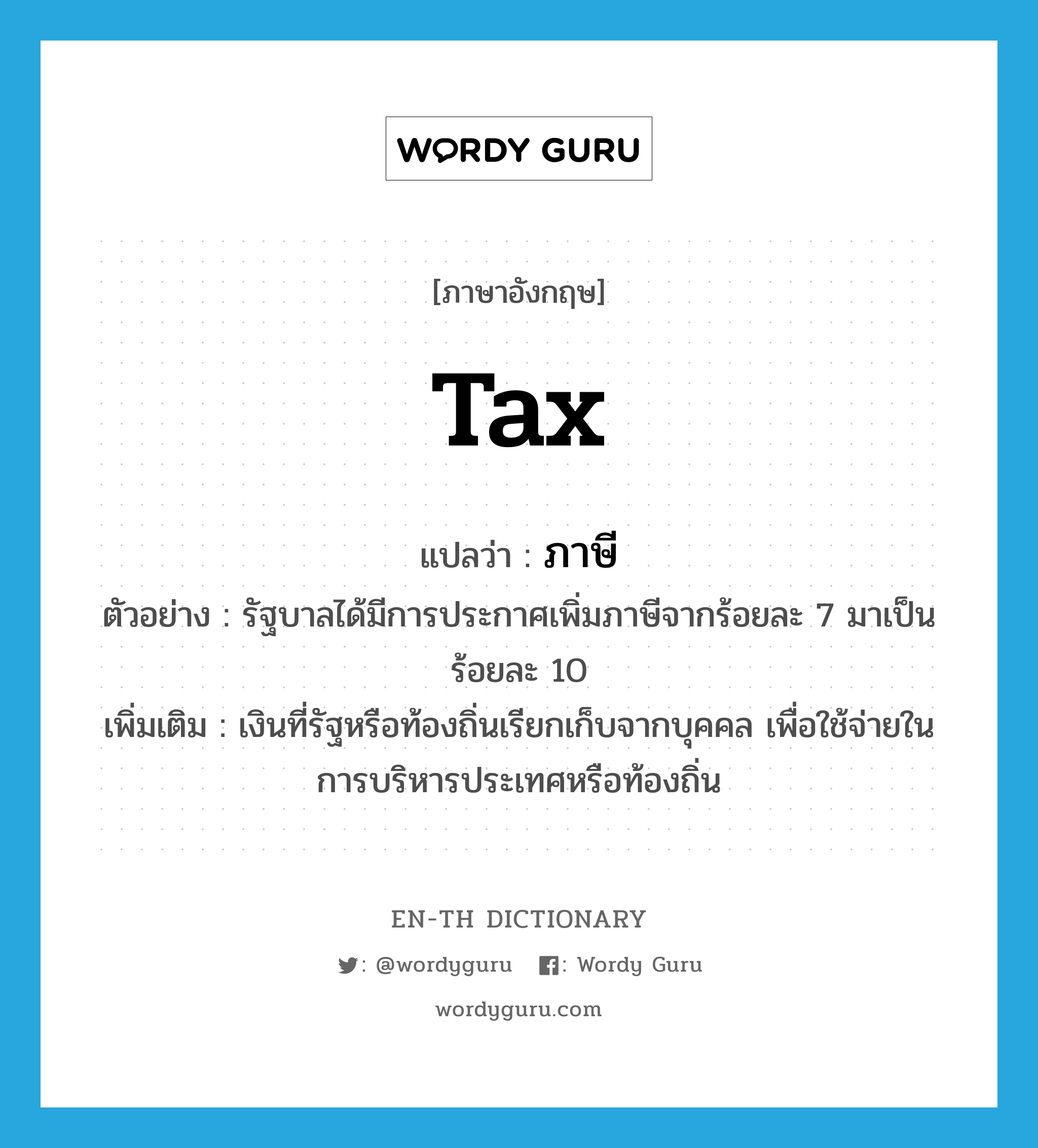 ภาษี ภาษาอังกฤษ?, คำศัพท์ภาษาอังกฤษ ภาษี แปลว่า tax ประเภท N ตัวอย่าง รัฐบาลได้มีการประกาศเพิ่มภาษีจากร้อยละ 7 มาเป็นร้อยละ 10 เพิ่มเติม เงินที่รัฐหรือท้องถิ่นเรียกเก็บจากบุคคล เพื่อใช้จ่ายในการบริหารประเทศหรือท้องถิ่น หมวด N