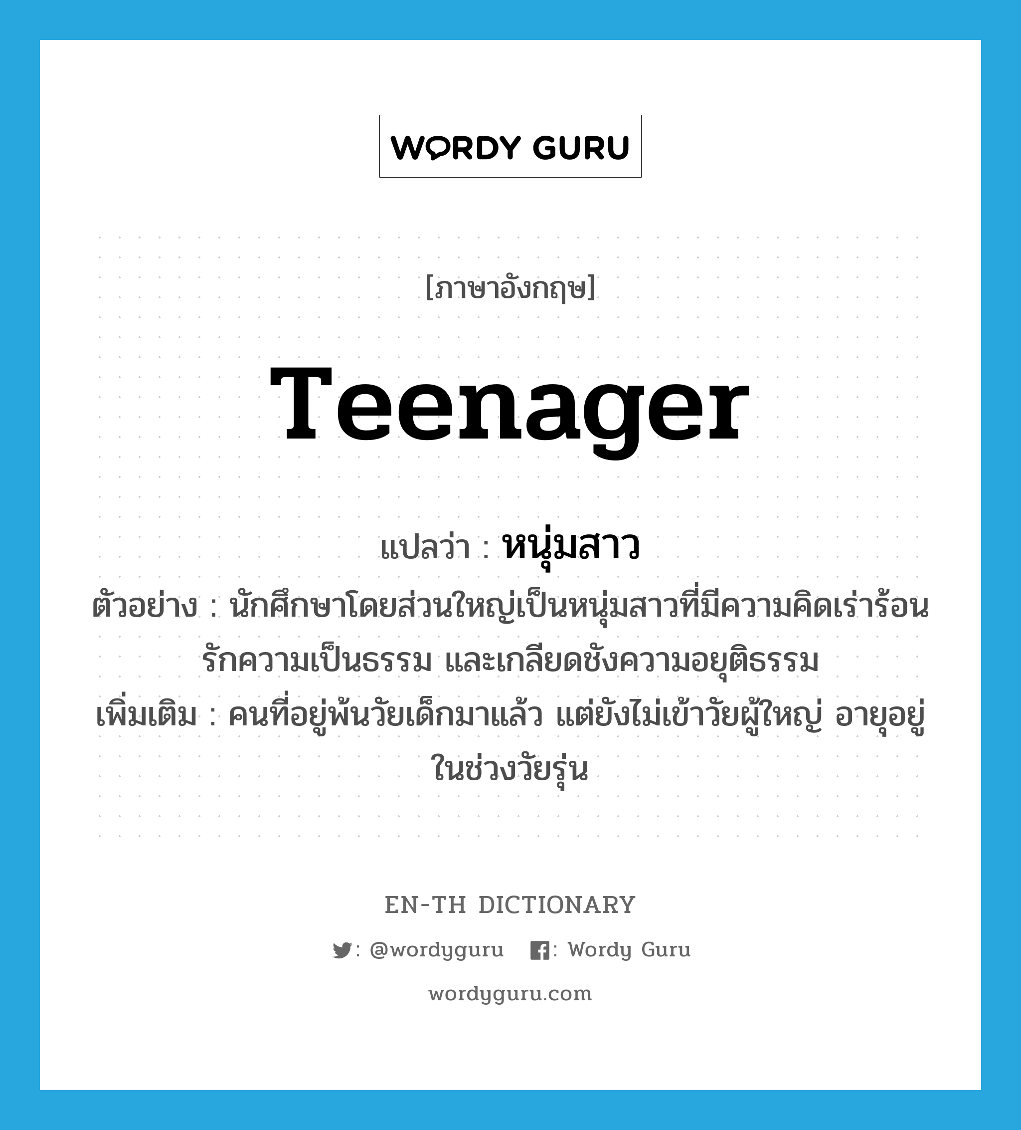 teenager แปลว่า?, คำศัพท์ภาษาอังกฤษ teenager แปลว่า หนุ่มสาว ประเภท N ตัวอย่าง นักศึกษาโดยส่วนใหญ่เป็นหนุ่มสาวที่มีความคิดเร่าร้อน รักความเป็นธรรม และเกลียดชังความอยุติธรรม เพิ่มเติม คนที่อยู่พ้นวัยเด็กมาแล้ว แต่ยังไม่เข้าวัยผู้ใหญ่ อายุอยู่ในช่วงวัยรุ่น หมวด N