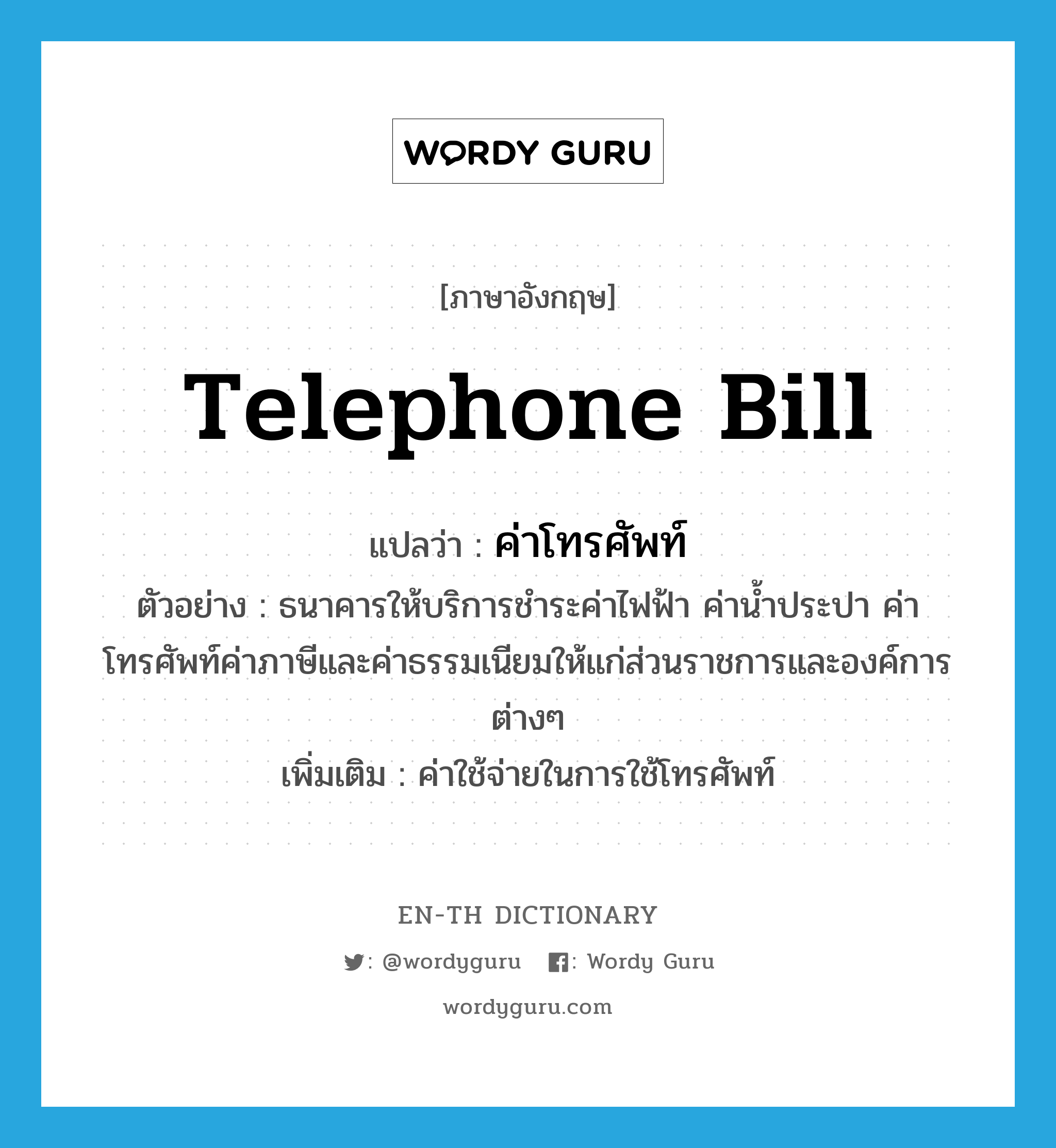 telephone bill แปลว่า? คำศัพท์ในกลุ่มประเภท N, คำศัพท์ภาษาอังกฤษ telephone bill แปลว่า ค่าโทรศัพท์ ประเภท N ตัวอย่าง ธนาคารให้บริการชำระค่าไฟฟ้า ค่าน้ำประปา ค่าโทรศัพท์ค่าภาษีและค่าธรรมเนียมให้แก่ส่วนราชการและองค์การต่างๆ เพิ่มเติม ค่าใช้จ่ายในการใช้โทรศัพท์ หมวด N