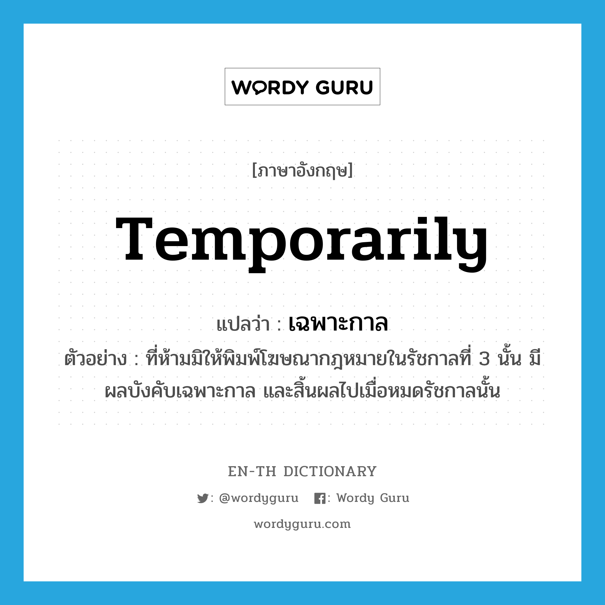 temporarily แปลว่า?, คำศัพท์ภาษาอังกฤษ temporarily แปลว่า เฉพาะกาล ประเภท ADV ตัวอย่าง ที่ห้ามมิให้พิมพ์โฆษณากฎหมายในรัชกาลที่ 3 นั้น มีผลบังคับเฉพาะกาล และสิ้นผลไปเมื่อหมดรัชกาลนั้น หมวด ADV