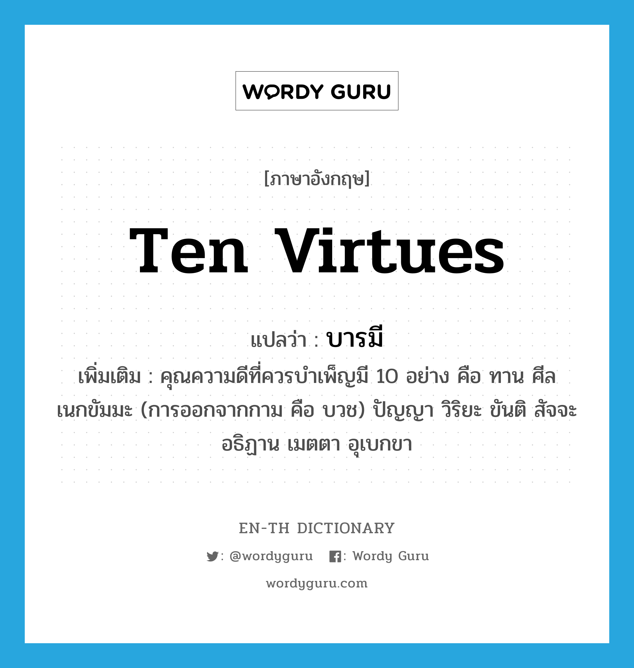 ten virtues แปลว่า?, คำศัพท์ภาษาอังกฤษ ten virtues แปลว่า บารมี ประเภท N เพิ่มเติม คุณความดีที่ควรบำเพ็ญมี 10 อย่าง คือ ทาน ศีล เนกขัมมะ (การออกจากกาม คือ บวช) ปัญญา วิริยะ ขันติ สัจจะ อธิฏาน เมตตา อุเบกขา หมวด N