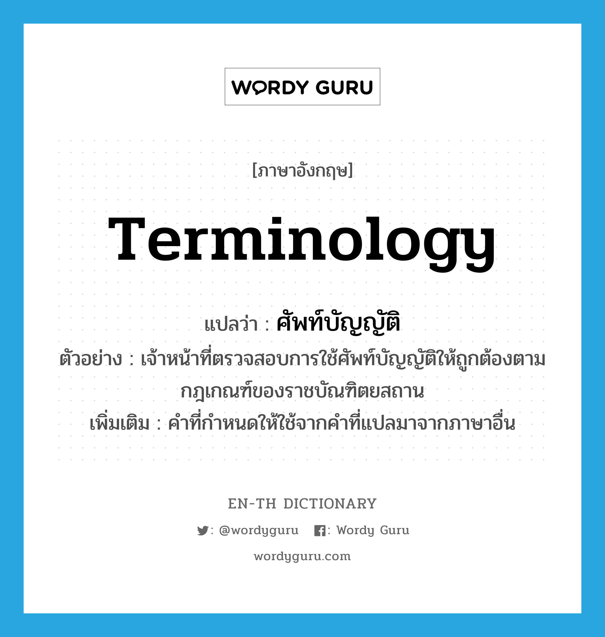 terminology แปลว่า?, คำศัพท์ภาษาอังกฤษ terminology แปลว่า ศัพท์บัญญัติ ประเภท N ตัวอย่าง เจ้าหน้าที่ตรวจสอบการใช้ศัพท์บัญญัติให้ถูกต้องตามกฎเกณฑ์ของราชบัณฑิตยสถาน เพิ่มเติม คำที่กำหนดให้ใช้จากคำที่แปลมาจากภาษาอื่น หมวด N