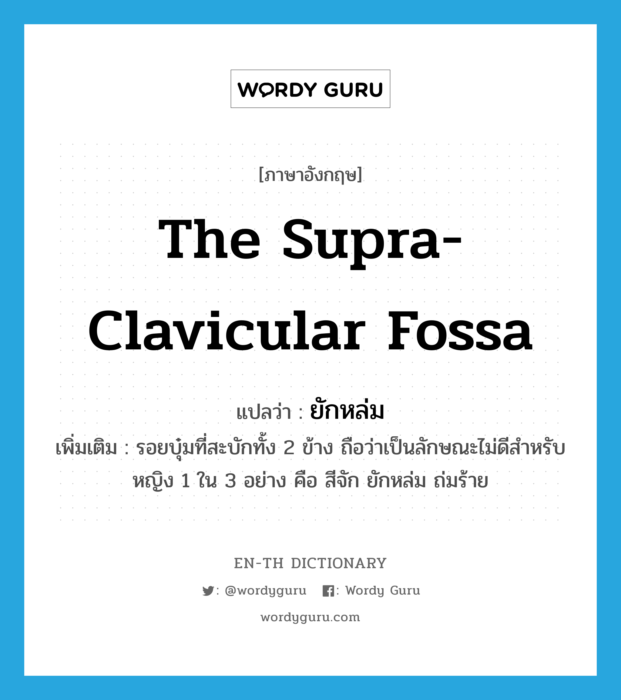 the supra-clavicular fossa แปลว่า? คำศัพท์ในกลุ่มประเภท N, คำศัพท์ภาษาอังกฤษ the supra-clavicular fossa แปลว่า ยักหล่ม ประเภท N เพิ่มเติม รอยบุ๋มที่สะบักทั้ง 2 ข้าง ถือว่าเป็นลักษณะไม่ดีสำหรับหญิง 1 ใน 3 อย่าง คือ สีจัก ยักหล่ม ถ่มร้าย หมวด N