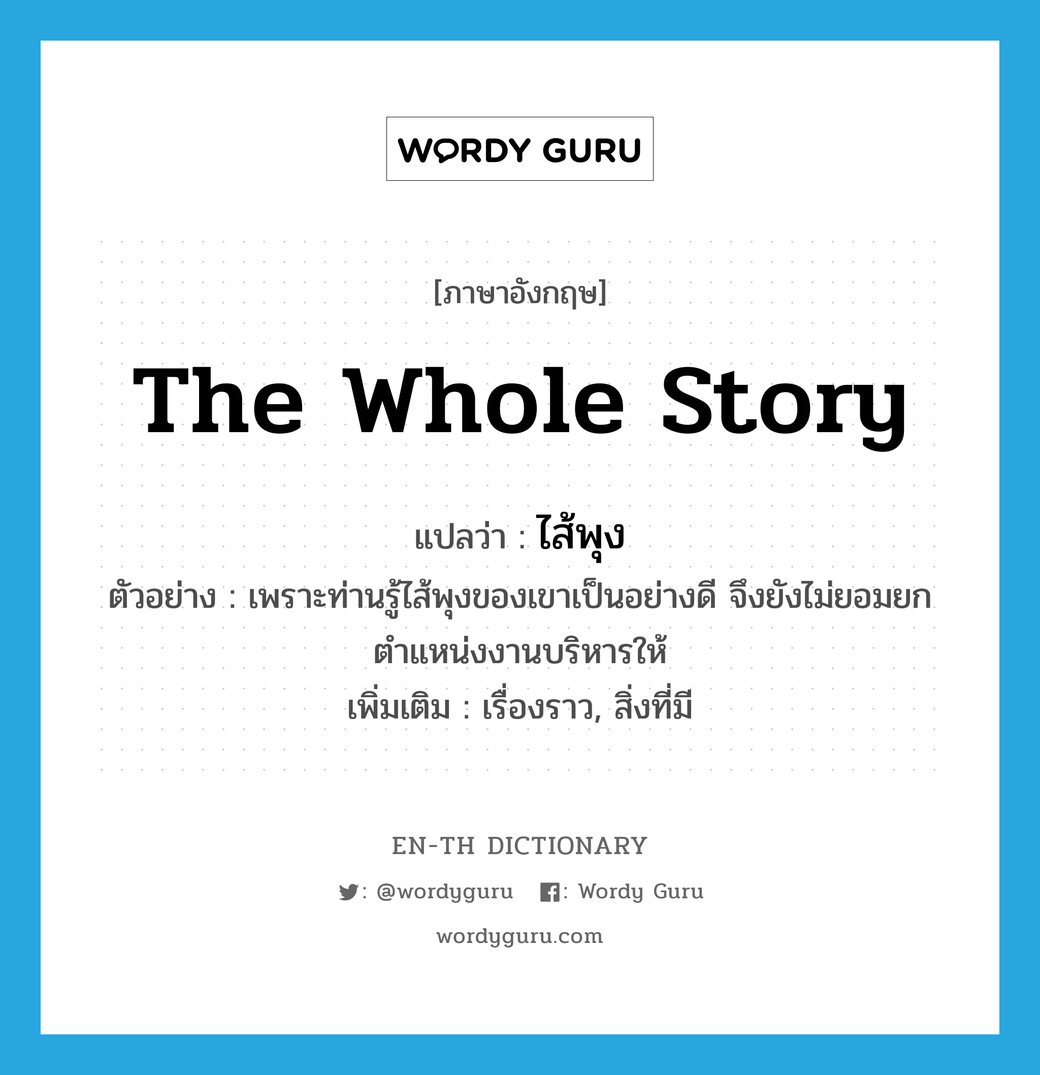 the whole story แปลว่า?, คำศัพท์ภาษาอังกฤษ the whole story แปลว่า ไส้พุง ประเภท N ตัวอย่าง เพราะท่านรู้ไส้พุงของเขาเป็นอย่างดี จึงยังไม่ยอมยกตำแหน่งงานบริหารให้ เพิ่มเติม เรื่องราว, สิ่งที่มี หมวด N