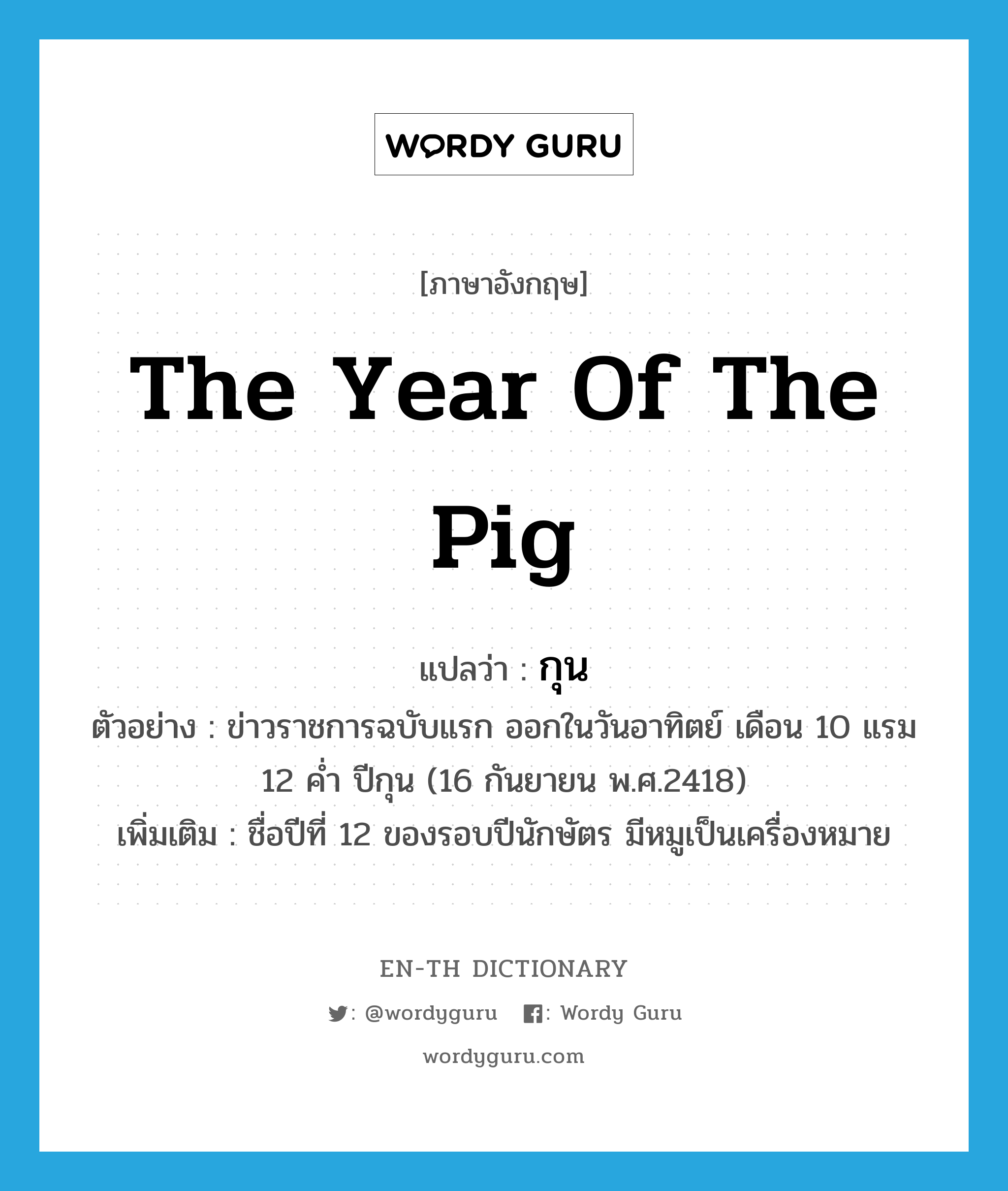 กุน ภาษาอังกฤษ?, คำศัพท์ภาษาอังกฤษ กุน แปลว่า the year of the pig ประเภท N ตัวอย่าง ข่าวราชการฉบับแรก ออกในวันอาทิตย์ เดือน 10 แรม 12 ค่ำ ปีกุน (16 กันยายน พ.ศ.2418) เพิ่มเติม ชื่อปีที่ 12 ของรอบปีนักษัตร มีหมูเป็นเครื่องหมาย หมวด N