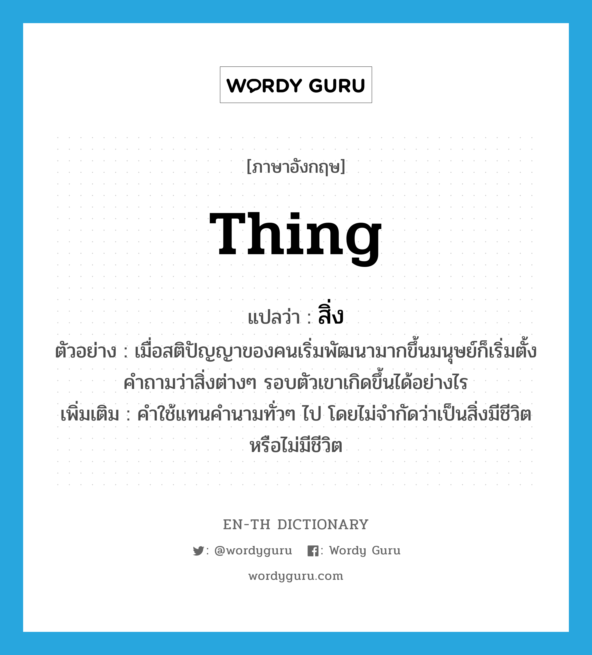 thing แปลว่า?, คำศัพท์ภาษาอังกฤษ thing แปลว่า สิ่ง ประเภท N ตัวอย่าง เมื่อสติปัญญาของคนเริ่มพัฒนามากขึ้นมนุษย์ก็เริ่มตั้งคำถามว่าสิ่งต่างๆ รอบตัวเขาเกิดขึ้นได้อย่างไร เพิ่มเติม คำใช้แทนคำนามทั่วๆ ไป โดยไม่จำกัดว่าเป็นสิ่งมีชีวิตหรือไม่มีชีวิต หมวด N