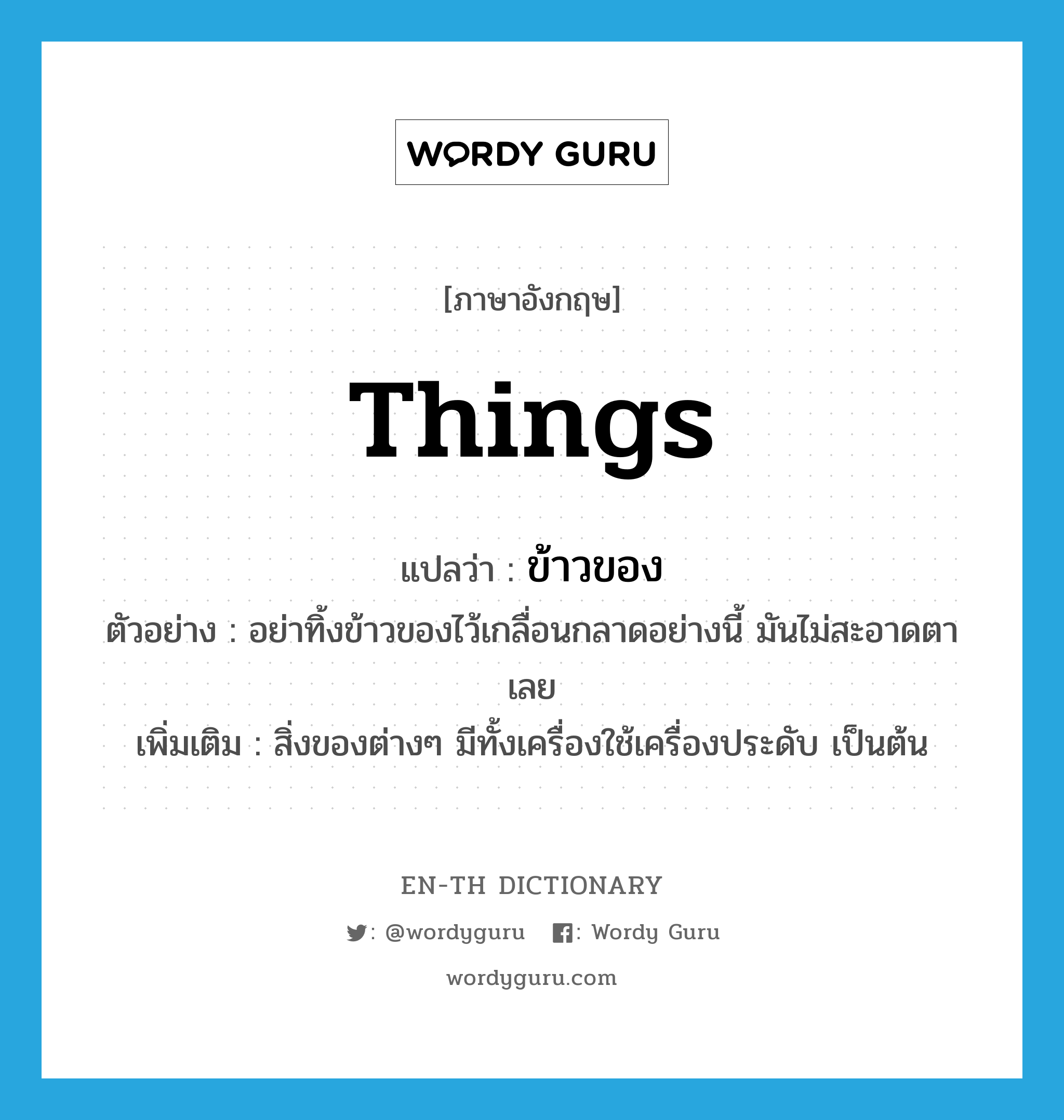 things แปลว่า?, คำศัพท์ภาษาอังกฤษ things แปลว่า ข้าวของ ประเภท N ตัวอย่าง อย่าทิ้งข้าวของไว้เกลื่อนกลาดอย่างนี้ มันไม่สะอาดตาเลย เพิ่มเติม สิ่งของต่างๆ มีทั้งเครื่องใช้เครื่องประดับ เป็นต้น หมวด N