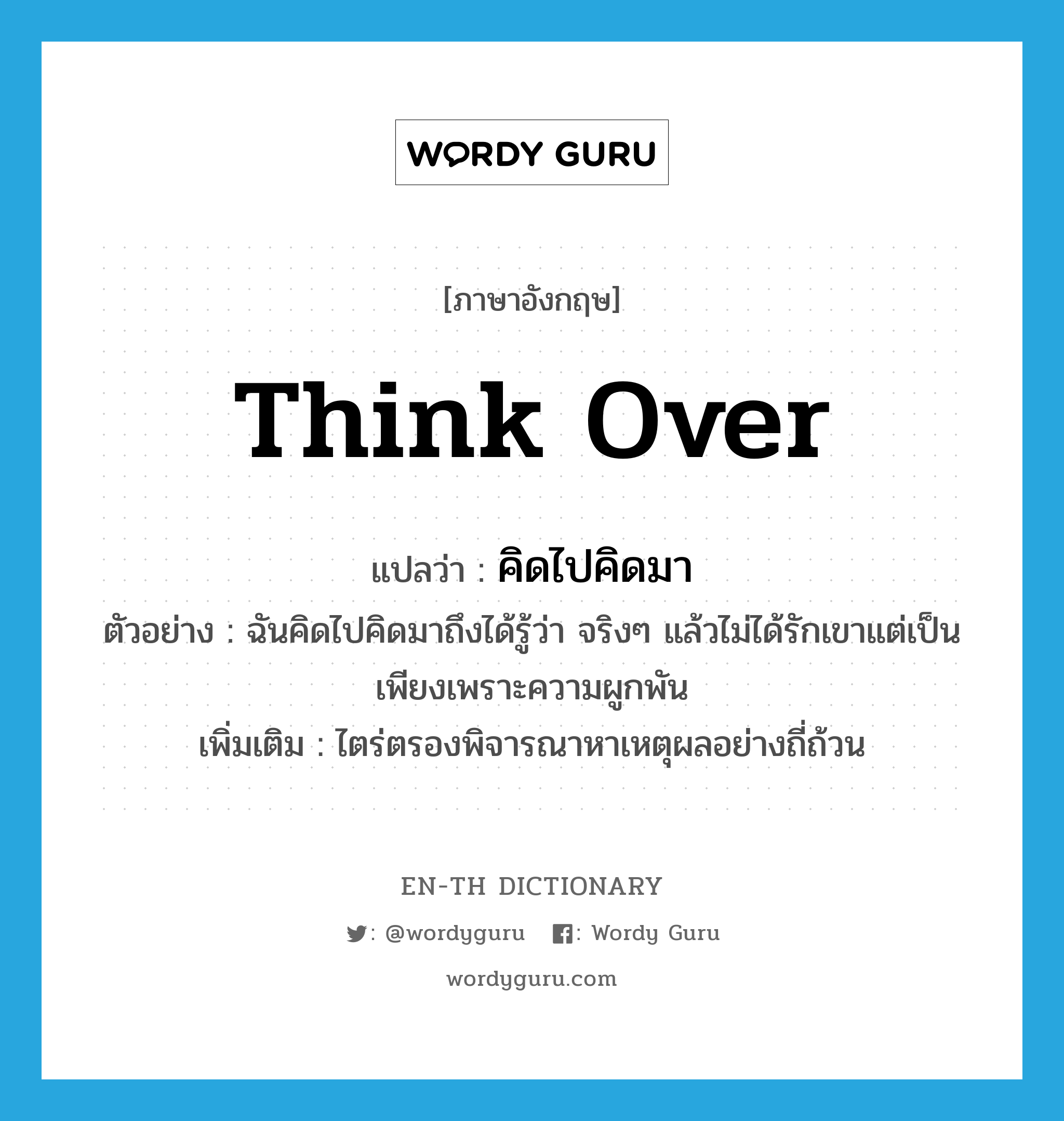 think over แปลว่า?, คำศัพท์ภาษาอังกฤษ think over แปลว่า คิดไปคิดมา ประเภท V ตัวอย่าง ฉันคิดไปคิดมาถึงได้รู้ว่า จริงๆ แล้วไม่ได้รักเขาแต่เป็นเพียงเพราะความผูกพัน เพิ่มเติม ไตร่ตรองพิจารณาหาเหตุผลอย่างถี่ถ้วน หมวด V