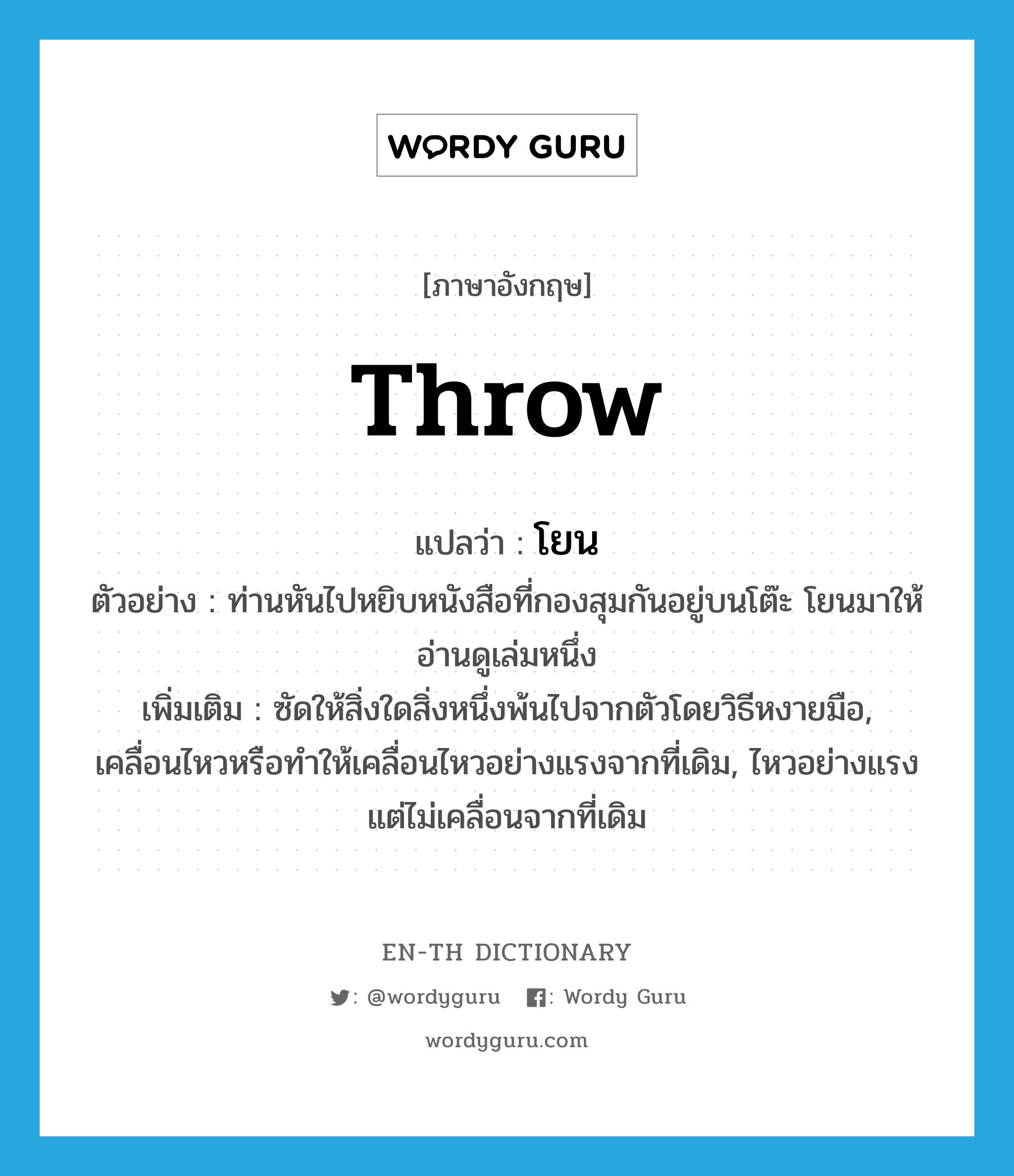 throw แปลว่า?, คำศัพท์ภาษาอังกฤษ throw แปลว่า โยน ประเภท V ตัวอย่าง ท่านหันไปหยิบหนังสือที่กองสุมกันอยู่บนโต๊ะ โยนมาให้อ่านดูเล่มหนึ่ง เพิ่มเติม ซัดให้สิ่งใดสิ่งหนึ่งพ้นไปจากตัวโดยวิธีหงายมือ, เคลื่อนไหวหรือทำให้เคลื่อนไหวอย่างแรงจากที่เดิม, ไหวอย่างแรง แต่ไม่เคลื่อนจากที่เดิม หมวด V