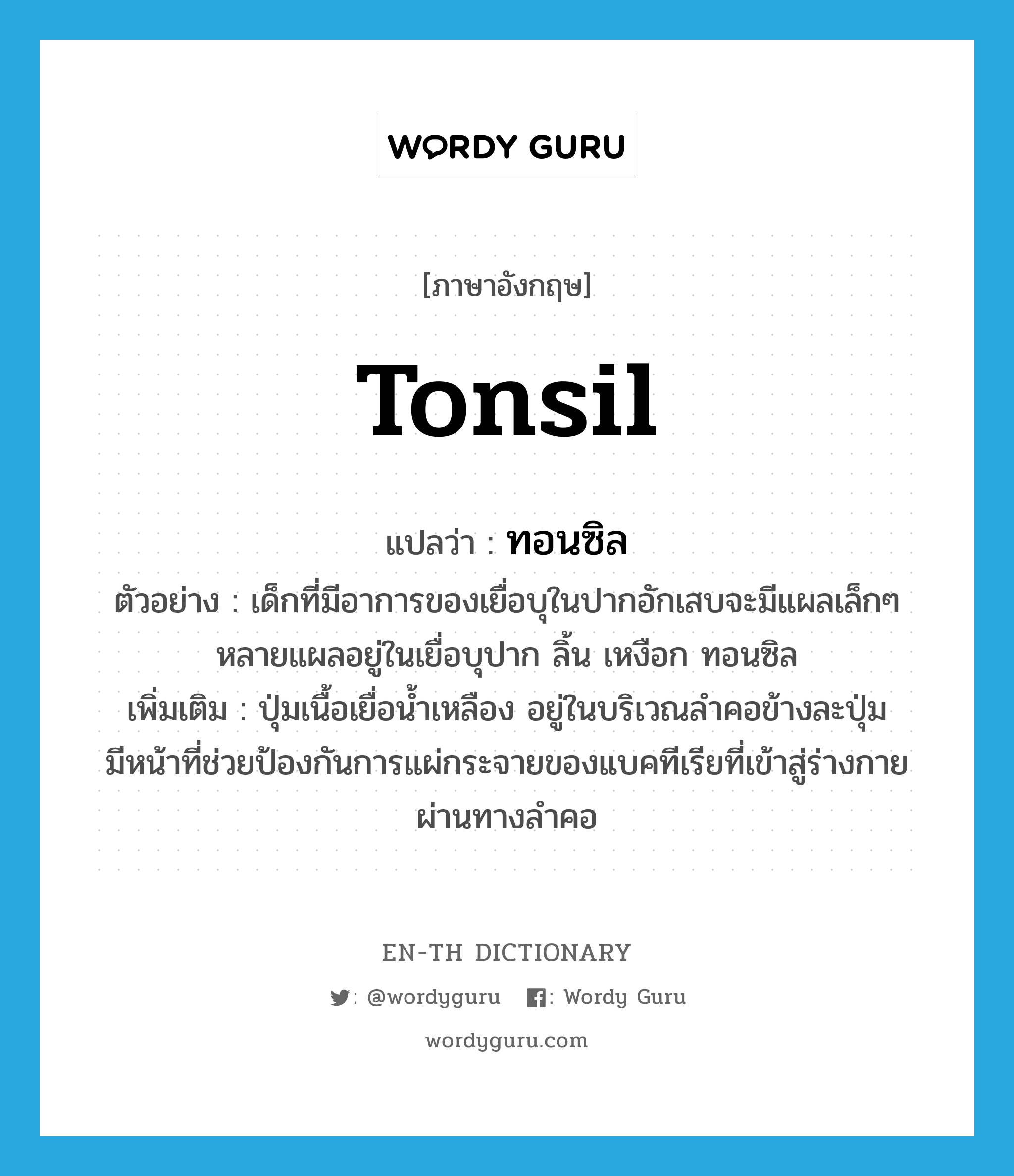 tonsil แปลว่า?, คำศัพท์ภาษาอังกฤษ tonsil แปลว่า ทอนซิล ประเภท N ตัวอย่าง เด็กที่มีอาการของเยื่อบุในปากอักเสบจะมีแผลเล็กๆ หลายแผลอยู่ในเยื่อบุปาก ลิ้น เหงือก ทอนซิล เพิ่มเติม ปุ่มเนื้อเยื่อน้ำเหลือง อยู่ในบริเวณลำคอข้างละปุ่ม มีหน้าที่ช่วยป้องกันการแผ่กระจายของแบคทีเรียที่เข้าสู่ร่างกายผ่านทางลำคอ หมวด N