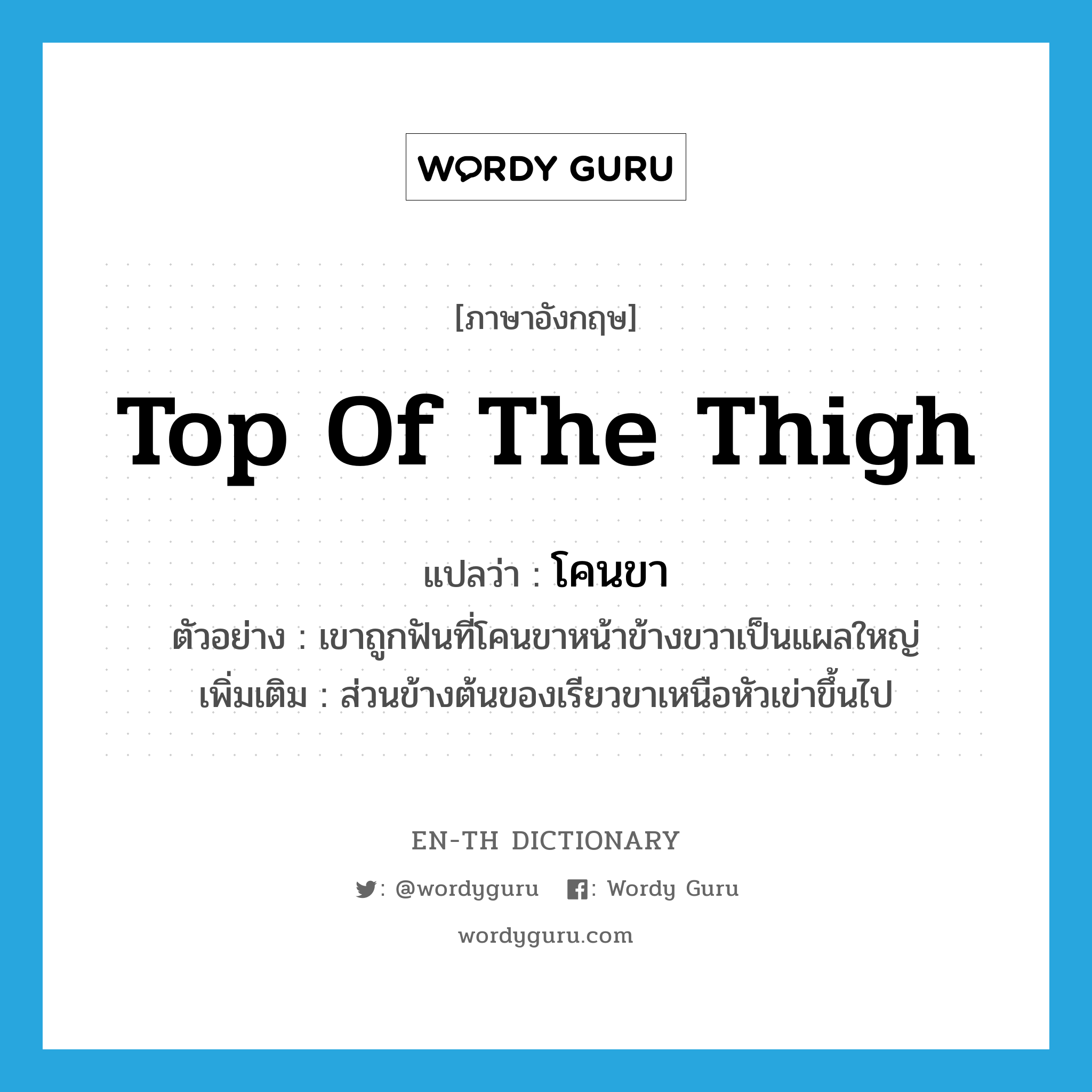 top of the thigh แปลว่า?, คำศัพท์ภาษาอังกฤษ top of the thigh แปลว่า โคนขา ประเภท N ตัวอย่าง เขาถูกฟันที่โคนขาหน้าข้างขวาเป็นแผลใหญ่ เพิ่มเติม ส่วนข้างต้นของเรียวขาเหนือหัวเข่าขึ้นไป หมวด N