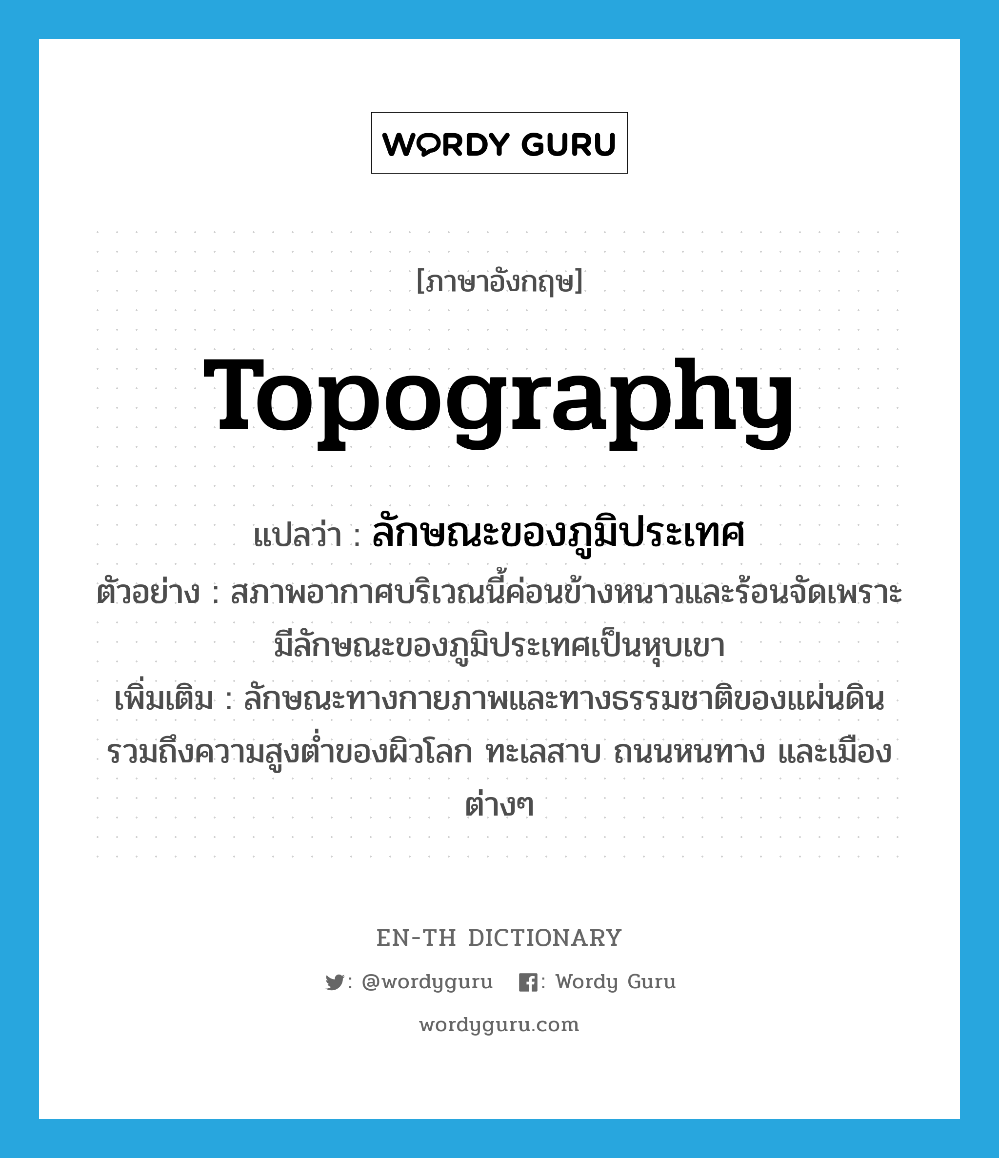 topography แปลว่า?, คำศัพท์ภาษาอังกฤษ topography แปลว่า ลักษณะของภูมิประเทศ ประเภท N ตัวอย่าง สภาพอากาศบริเวณนี้ค่อนข้างหนาวและร้อนจัดเพราะมีลักษณะของภูมิประเทศเป็นหุบเขา เพิ่มเติม ลักษณะทางกายภาพและทางธรรมชาติของแผ่นดิน รวมถึงความสูงต่ำของผิวโลก ทะเลสาบ ถนนหนทาง และเมืองต่างๆ หมวด N