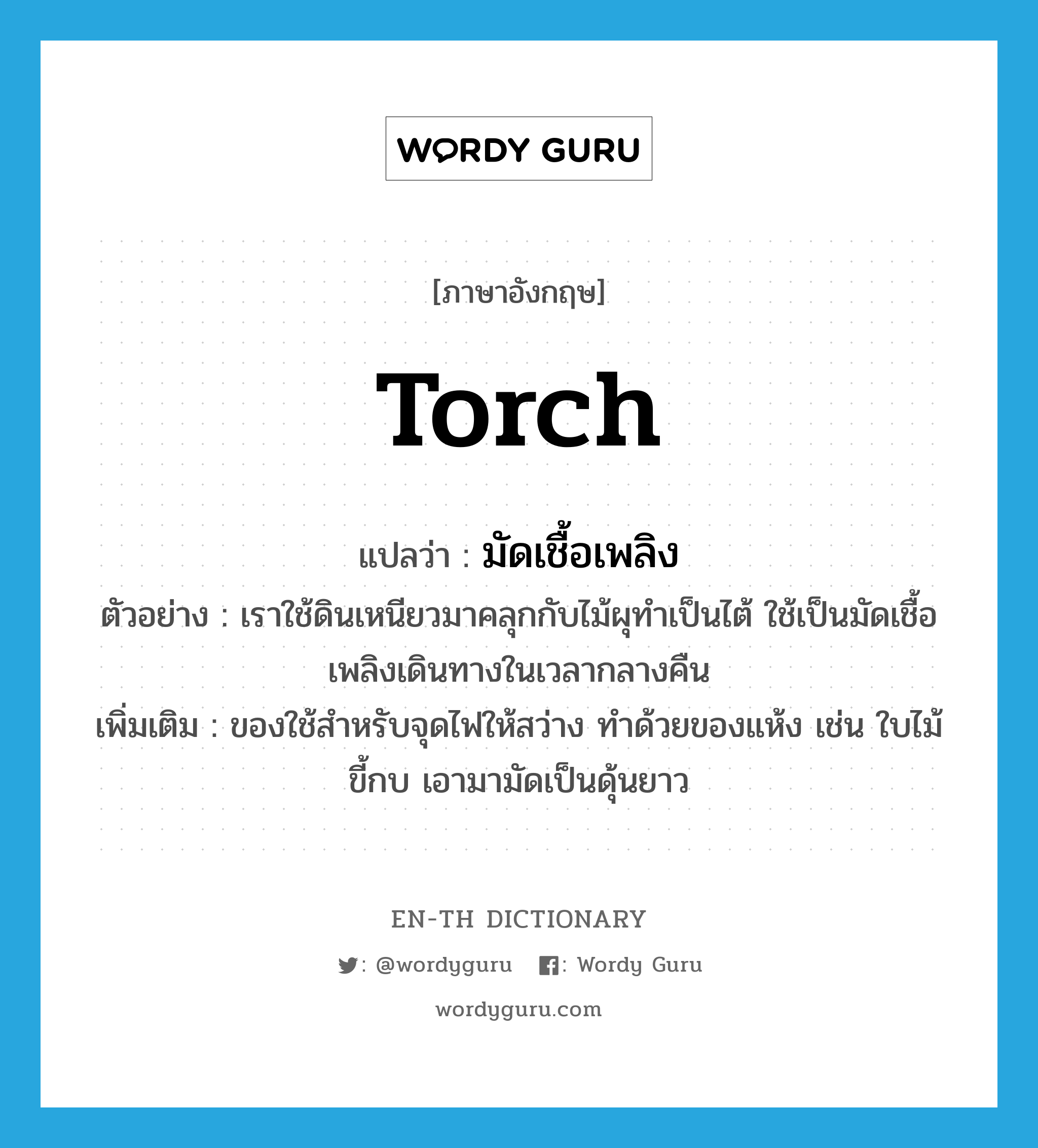 torch แปลว่า?, คำศัพท์ภาษาอังกฤษ torch แปลว่า มัดเชื้อเพลิง ประเภท N ตัวอย่าง เราใช้ดินเหนียวมาคลุกกับไม้ผุทำเป็นไต้ ใช้เป็นมัดเชื้อเพลิงเดินทางในเวลากลางคืน เพิ่มเติม ของใช้สำหรับจุดไฟให้สว่าง ทำด้วยของแห้ง เช่น ใบไม้ ขี้กบ เอามามัดเป็นดุ้นยาว หมวด N