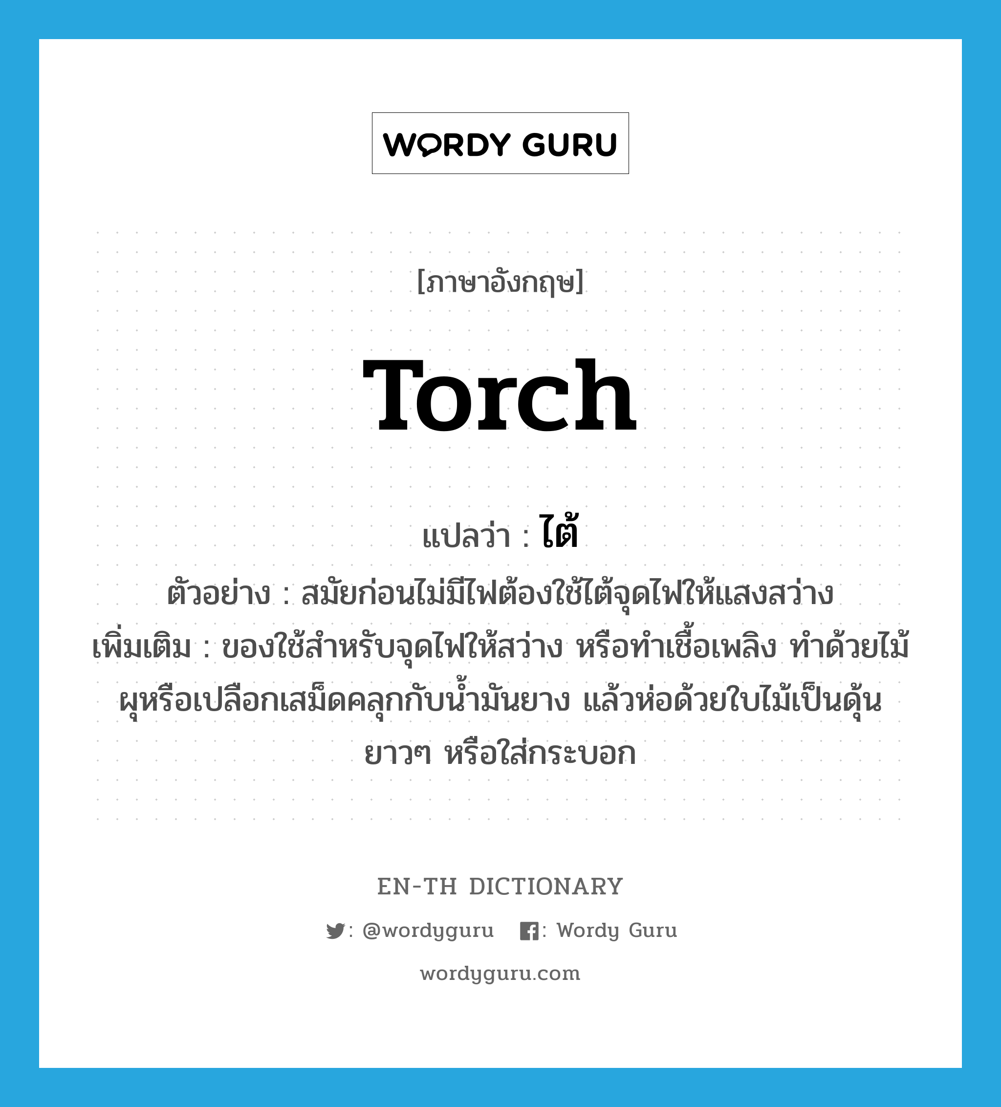 torch แปลว่า?, คำศัพท์ภาษาอังกฤษ torch แปลว่า ไต้ ประเภท N ตัวอย่าง สมัยก่อนไม่มีไฟต้องใช้ไต้จุดไฟให้แสงสว่าง เพิ่มเติม ของใช้สำหรับจุดไฟให้สว่าง หรือทำเชื้อเพลิง ทำด้วยไม้ผุหรือเปลือกเสม็ดคลุกกับน้ำมันยาง แล้วห่อด้วยใบไม้เป็นดุ้นยาวๆ หรือใส่กระบอก หมวด N