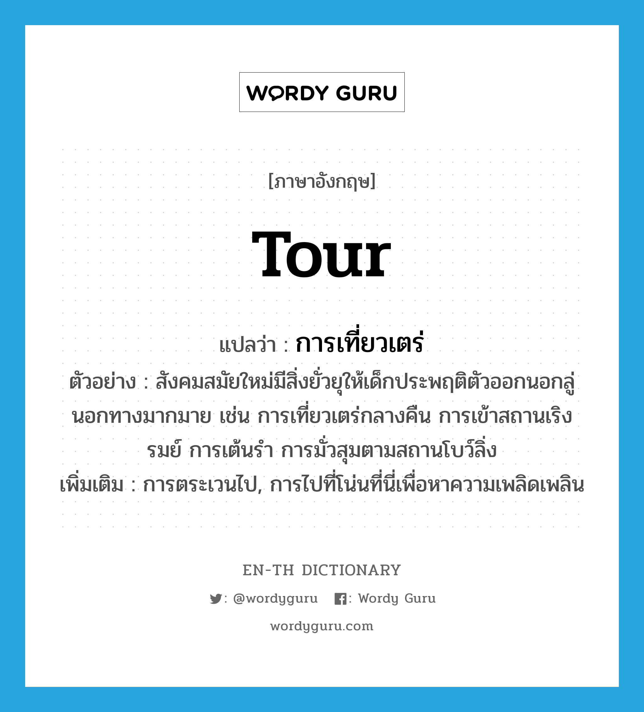 tour แปลว่า?, คำศัพท์ภาษาอังกฤษ tour แปลว่า การเที่ยวเตร่ ประเภท N ตัวอย่าง สังคมสมัยใหม่มีสิ่งยั่วยุให้เด็กประพฤติตัวออกนอกลู่นอกทางมากมาย เช่น การเที่ยวเตร่กลางคืน การเข้าสถานเริงรมย์ การเต้นรำ การมั่วสุมตามสถานโบว์ลิ่ง เพิ่มเติม การตระเวนไป, การไปที่โน่นที่นี่เพื่อหาความเพลิดเพลิน หมวด N