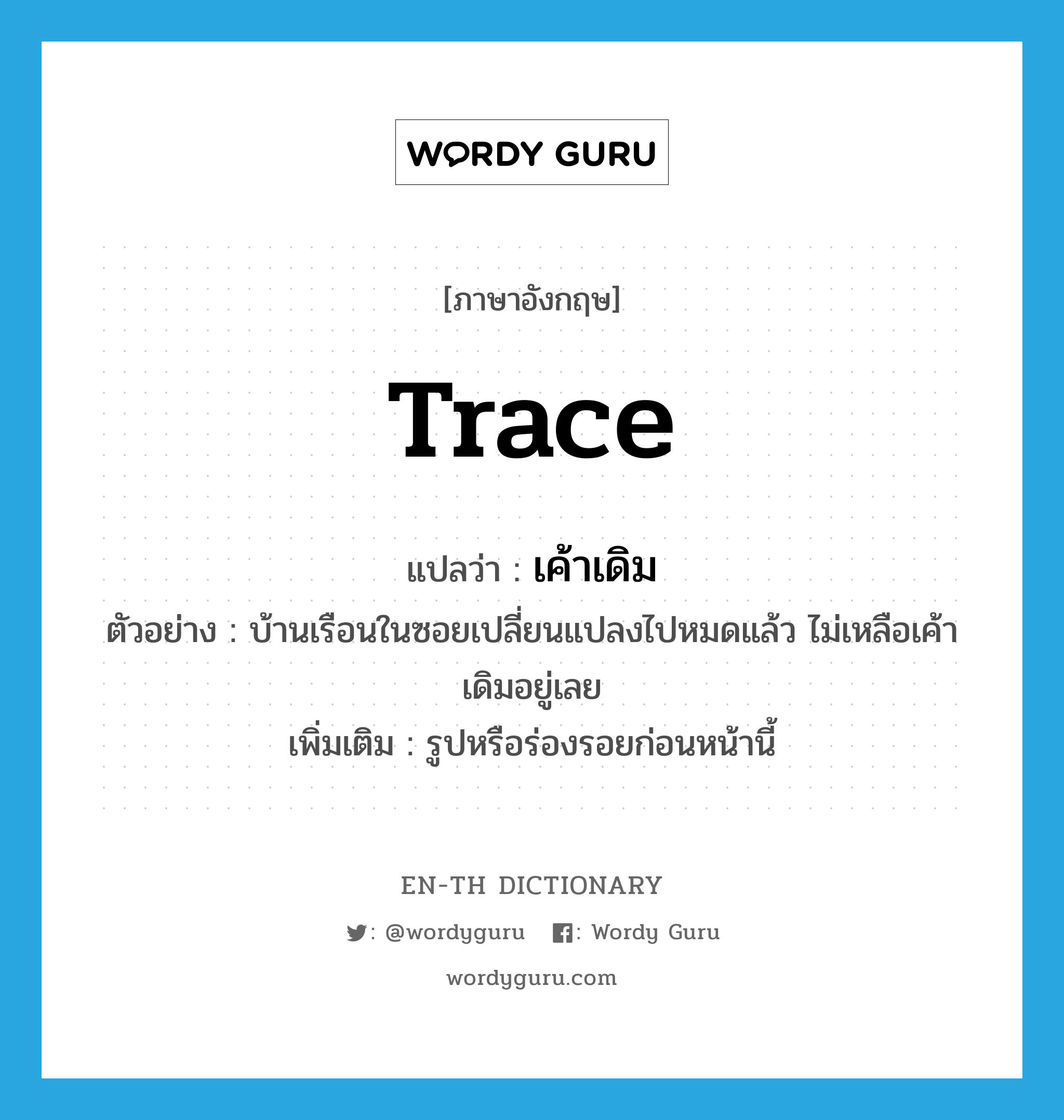 trace แปลว่า?, คำศัพท์ภาษาอังกฤษ trace แปลว่า เค้าเดิม ประเภท N ตัวอย่าง บ้านเรือนในซอยเปลี่ยนแปลงไปหมดแล้ว ไม่เหลือเค้าเดิมอยู่เลย เพิ่มเติม รูปหรือร่องรอยก่อนหน้านี้ หมวด N