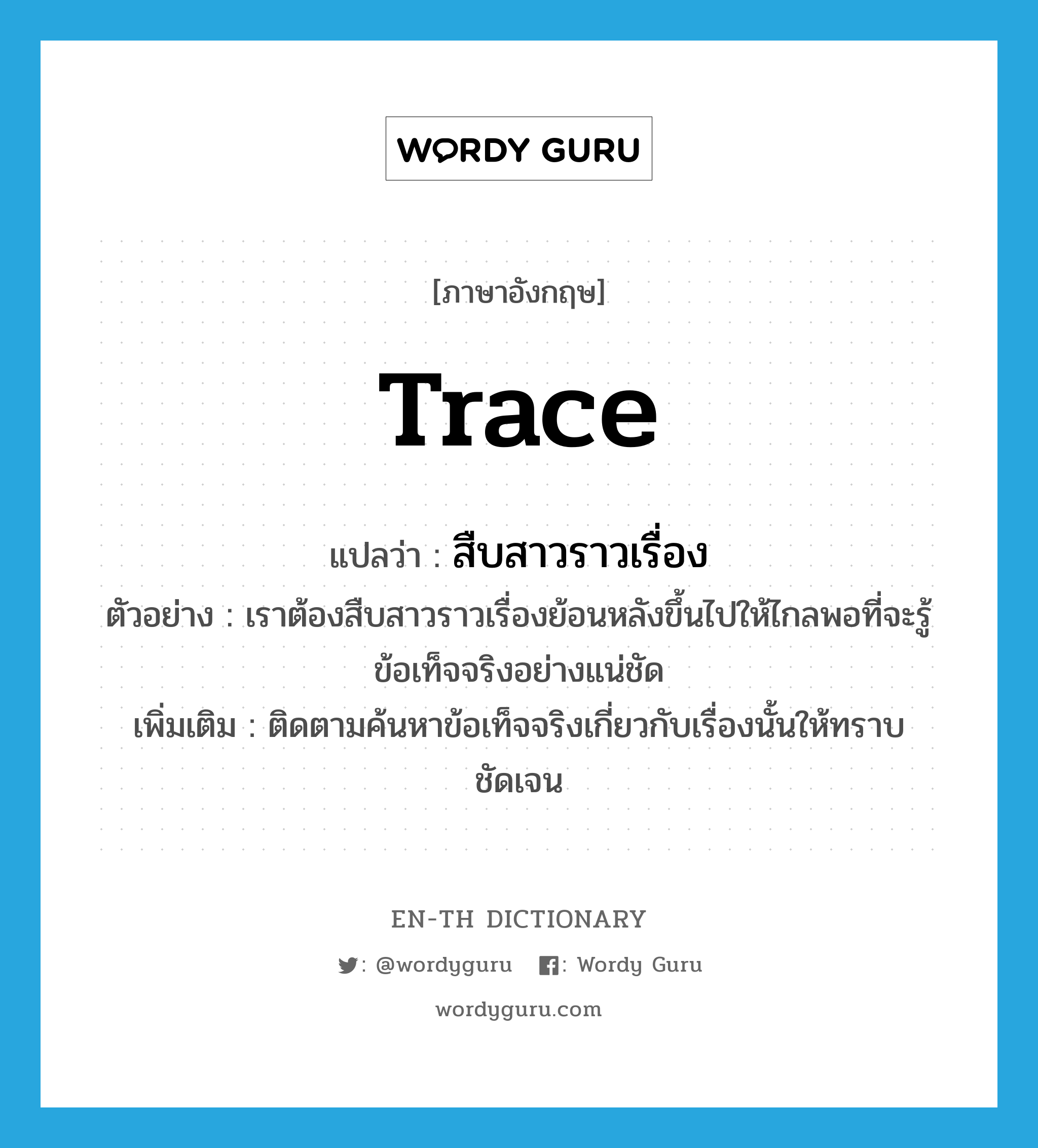 trace แปลว่า?, คำศัพท์ภาษาอังกฤษ trace แปลว่า สืบสาวราวเรื่อง ประเภท V ตัวอย่าง เราต้องสืบสาวราวเรื่องย้อนหลังขึ้นไปให้ไกลพอที่จะรู้ข้อเท็จจริงอย่างแน่ชัด เพิ่มเติม ติดตามค้นหาข้อเท็จจริงเกี่ยวกับเรื่องนั้นให้ทราบชัดเจน หมวด V