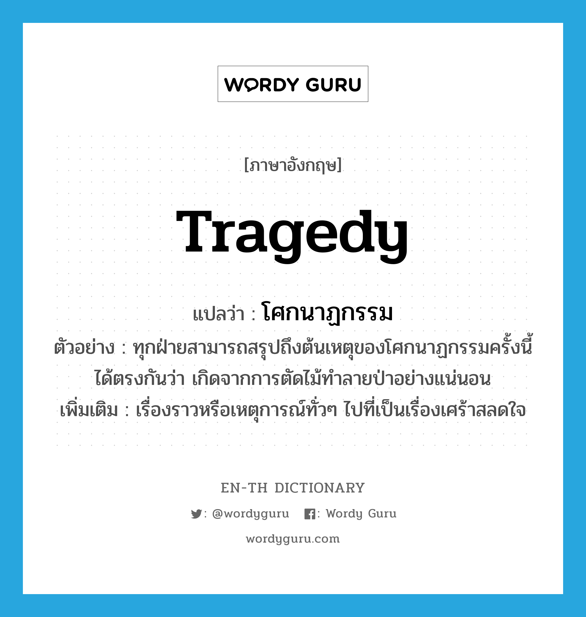 tragedy แปลว่า?, คำศัพท์ภาษาอังกฤษ tragedy แปลว่า โศกนาฏกรรม ประเภท N ตัวอย่าง ทุกฝ่ายสามารถสรุปถึงต้นเหตุของโศกนาฏกรรมครั้งนี้ได้ตรงกันว่า เกิดจากการตัดไม้ทำลายป่าอย่างแน่นอน เพิ่มเติม เรื่องราวหรือเหตุการณ์ทั่วๆ ไปที่เป็นเรื่องเศร้าสลดใจ หมวด N