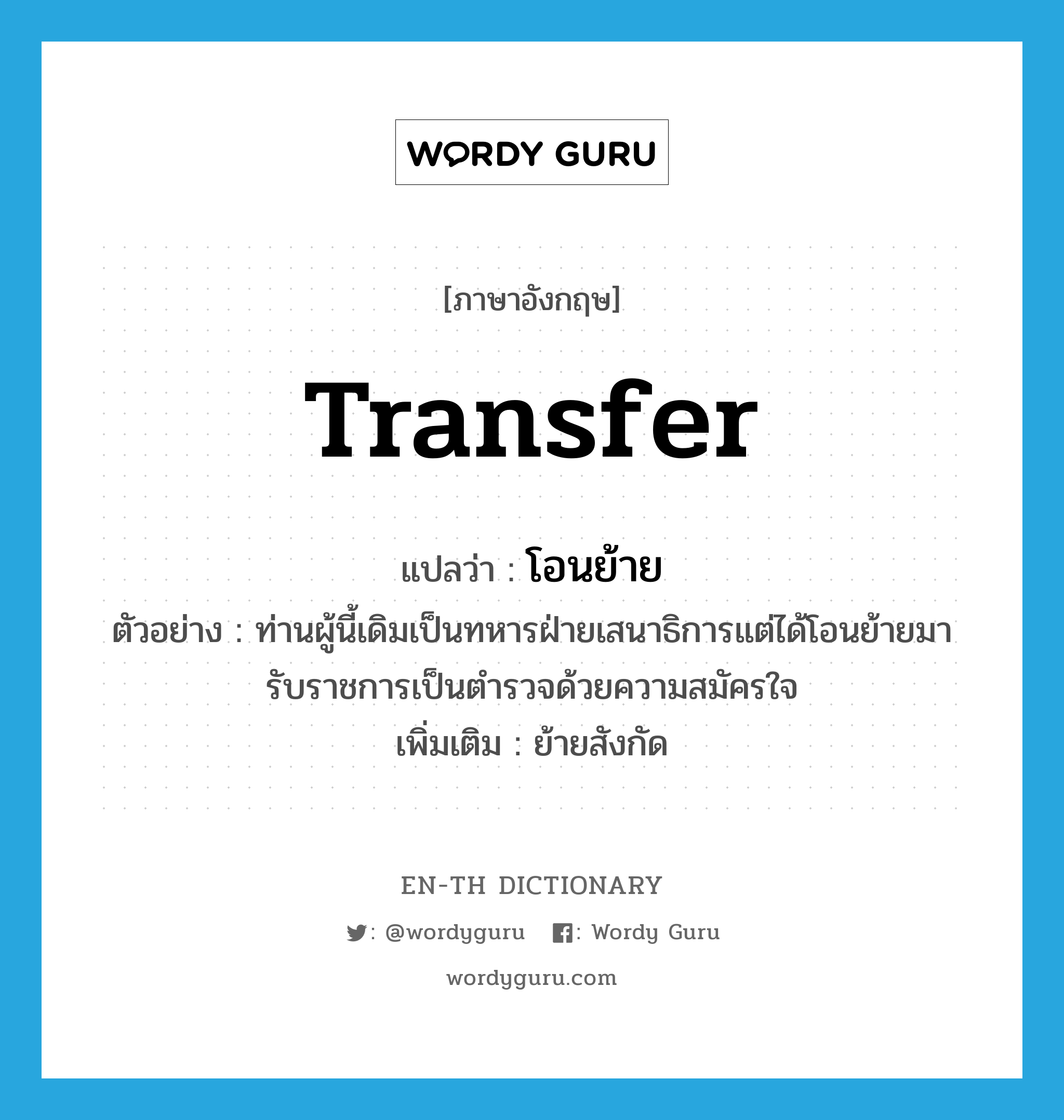 transfer แปลว่า?, คำศัพท์ภาษาอังกฤษ transfer แปลว่า โอนย้าย ประเภท V ตัวอย่าง ท่านผู้นี้เดิมเป็นทหารฝ่ายเสนาธิการแต่ได้โอนย้ายมารับราชการเป็นตำรวจด้วยความสมัครใจ เพิ่มเติม ย้ายสังกัด หมวด V