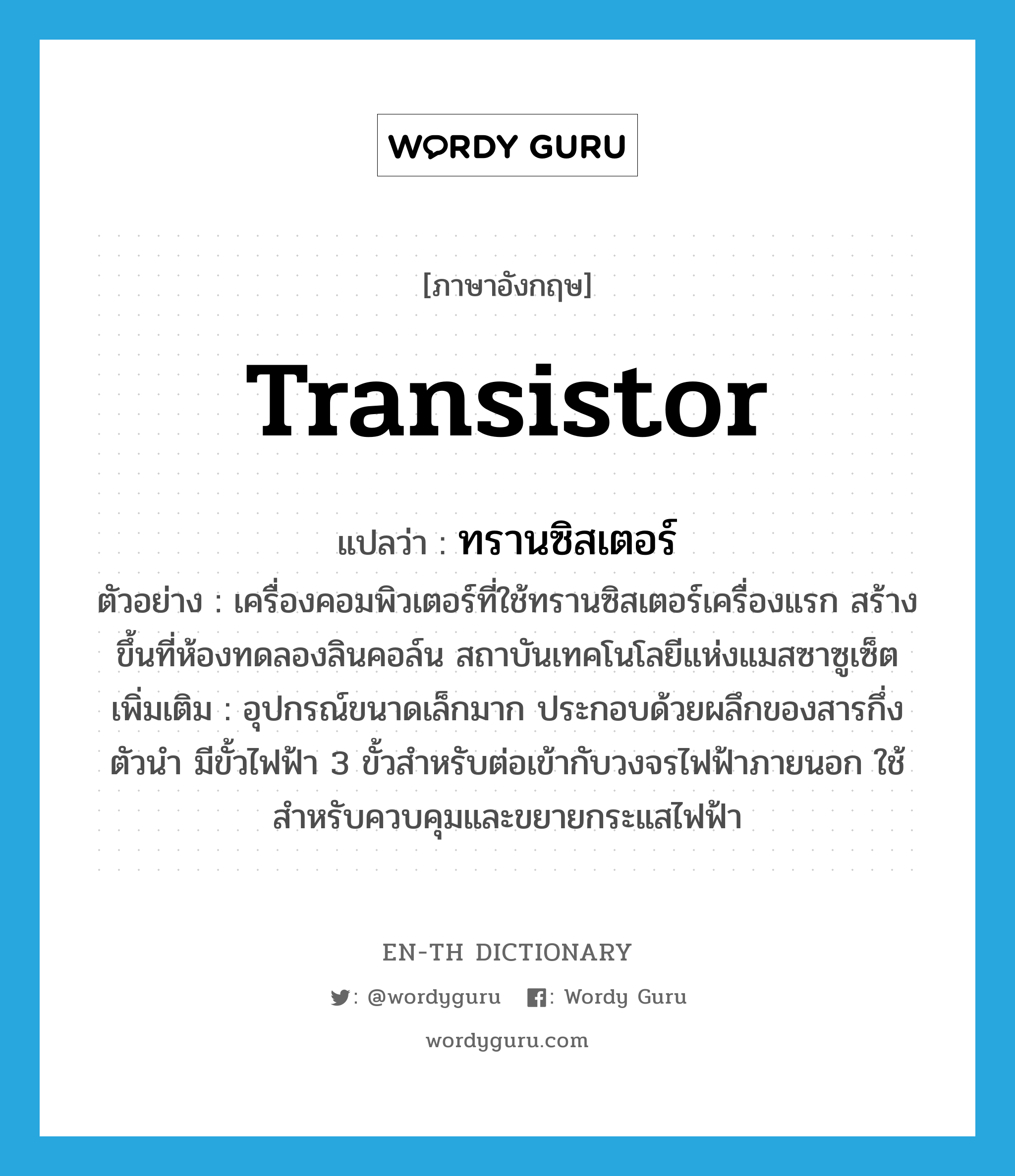 transistor แปลว่า?, คำศัพท์ภาษาอังกฤษ transistor แปลว่า ทรานซิสเตอร์ ประเภท N ตัวอย่าง เครื่องคอมพิวเตอร์ที่ใช้ทรานซิสเตอร์เครื่องแรก สร้างขึ้นที่ห้องทดลองลินคอล์น สถาบันเทคโนโลยีแห่งแมสซาซูเซ็ต เพิ่มเติม อุปกรณ์ขนาดเล็กมาก ประกอบด้วยผลึกของสารกึ่งตัวนำ มีขั้วไฟฟ้า 3 ขั้วสำหรับต่อเข้ากับวงจรไฟฟ้าภายนอก ใช้สำหรับควบคุมและขยายกระแสไฟฟ้า หมวด N