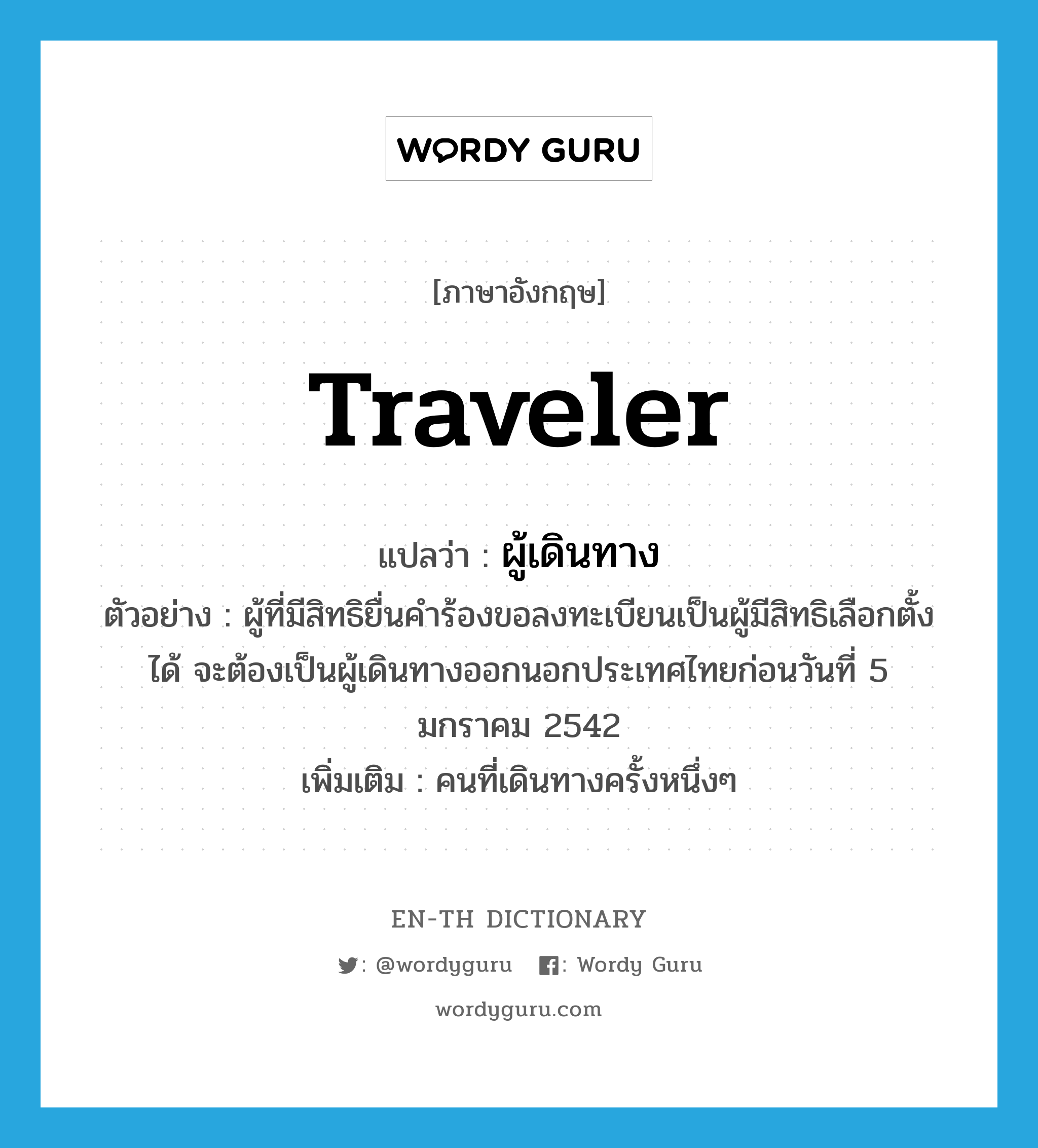 traveler แปลว่า?, คำศัพท์ภาษาอังกฤษ traveler แปลว่า ผู้เดินทาง ประเภท N ตัวอย่าง ผู้ที่มีสิทธิยื่นคำร้องขอลงทะเบียนเป็นผู้มีสิทธิเลือกตั้งได้ จะต้องเป็นผู้เดินทางออกนอกประเทศไทยก่อนวันที่ 5 มกราคม 2542 เพิ่มเติม คนที่เดินทางครั้งหนึ่งๆ หมวด N