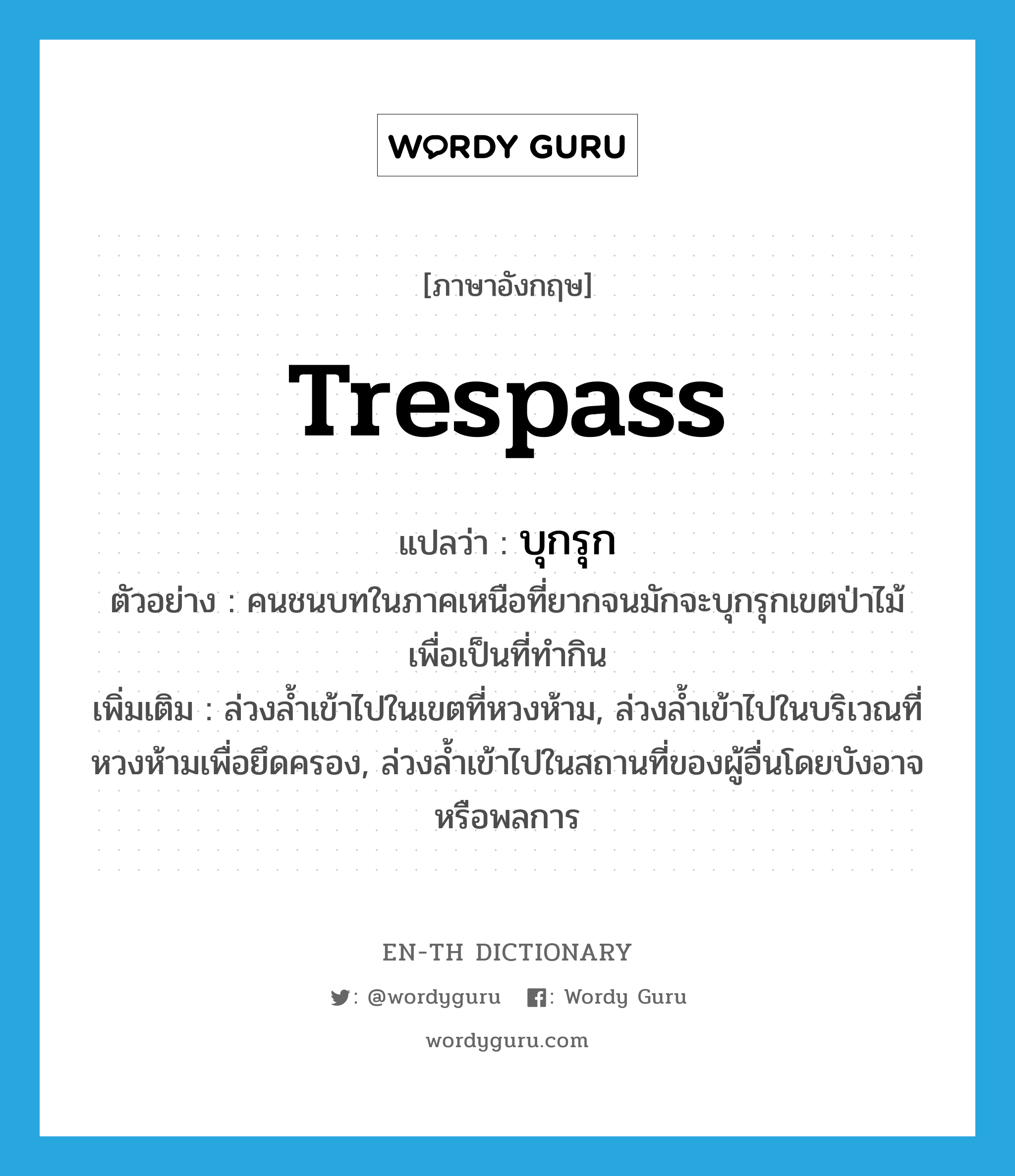 trespass แปลว่า?, คำศัพท์ภาษาอังกฤษ trespass แปลว่า บุกรุก ประเภท V ตัวอย่าง คนชนบทในภาคเหนือที่ยากจนมักจะบุกรุกเขตป่าไม้เพื่อเป็นที่ทำกิน เพิ่มเติม ล่วงล้ำเข้าไปในเขตที่หวงห้าม, ล่วงล้ำเข้าไปในบริเวณที่หวงห้ามเพื่อยึดครอง, ล่วงล้ำเข้าไปในสถานที่ของผู้อื่นโดยบังอาจหรือพลการ หมวด V