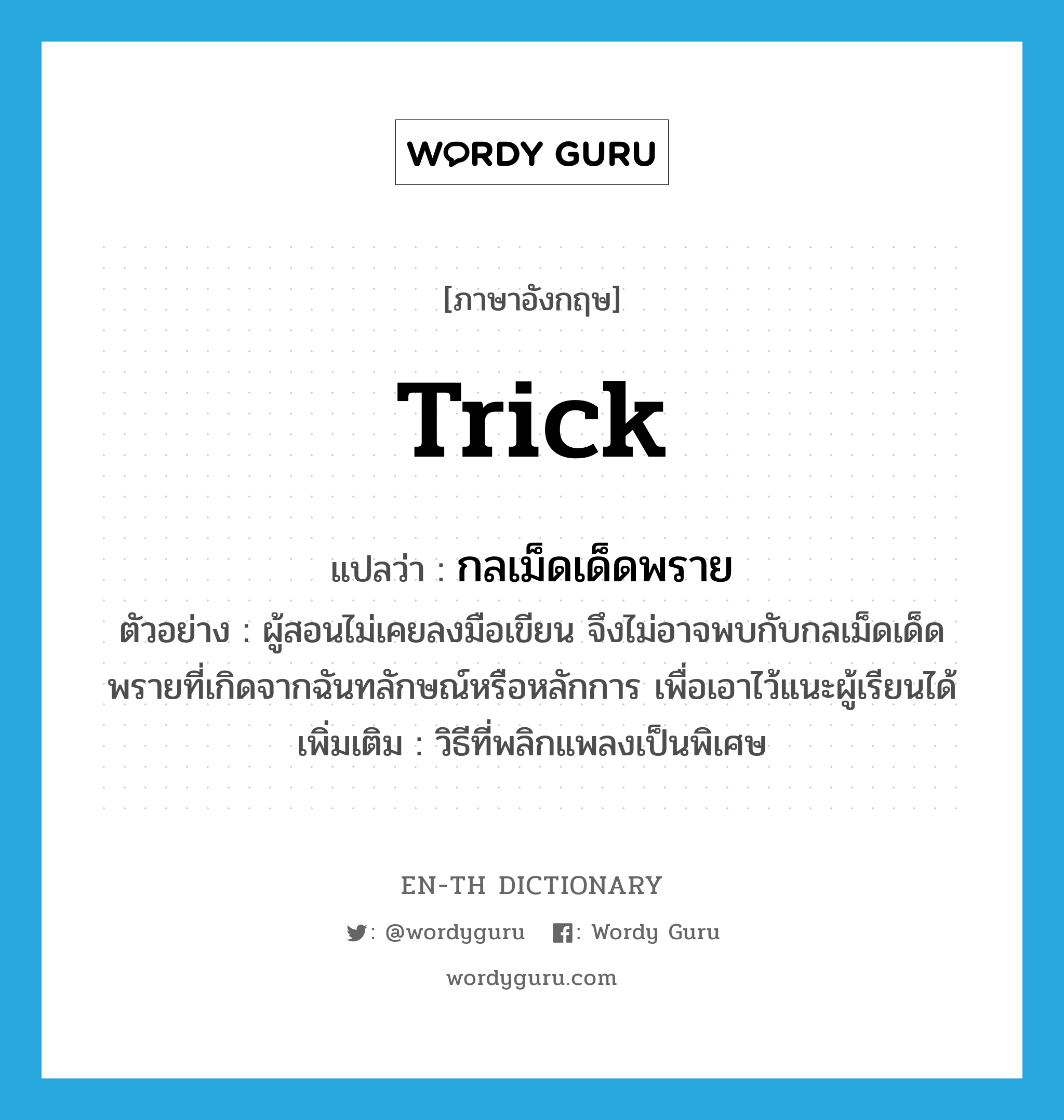 trick แปลว่า?, คำศัพท์ภาษาอังกฤษ trick แปลว่า กลเม็ดเด็ดพราย ประเภท N ตัวอย่าง ผู้สอนไม่เคยลงมือเขียน จึงไม่อาจพบกับกลเม็ดเด็ดพรายที่เกิดจากฉันทลักษณ์หรือหลักการ เพื่อเอาไว้แนะผู้เรียนได้ เพิ่มเติม วิธีที่พลิกแพลงเป็นพิเศษ หมวด N