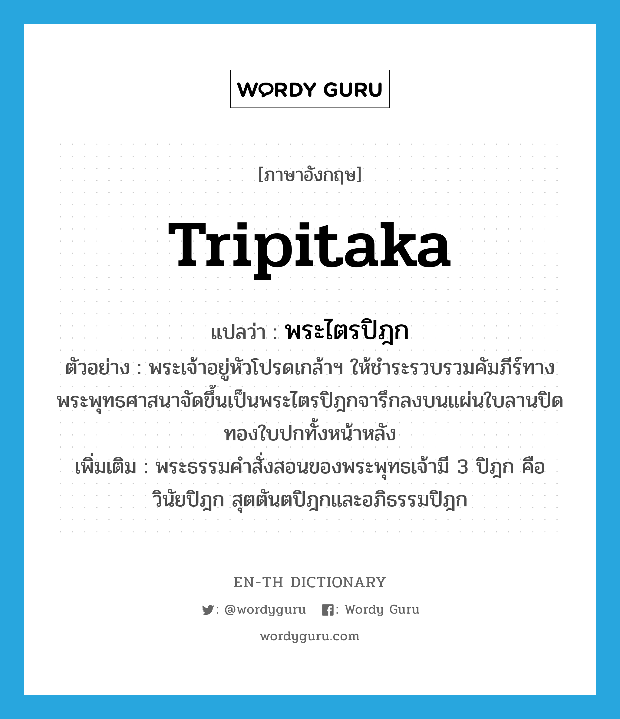 Tripitaka แปลว่า?, คำศัพท์ภาษาอังกฤษ Tripitaka แปลว่า พระไตรปิฎก ประเภท N ตัวอย่าง พระเจ้าอยู่หัวโปรดเกล้าฯ ให้ชำระรวบรวมคัมภีร์ทางพระพุทธศาสนาจัดขึ้นเป็นพระไตรปิฎกจารึกลงบนแผ่นใบลานปิดทองใบปกทั้งหน้าหลัง เพิ่มเติม พระธรรมคำสั่งสอนของพระพุทธเจ้ามี 3 ปิฎก คือ วินัยปิฎก สุตตันตปิฎกและอภิธรรมปิฎก หมวด N