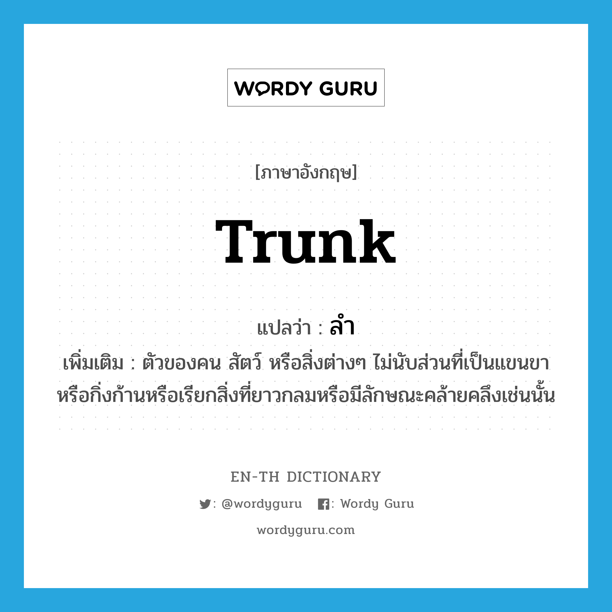 trunk แปลว่า?, คำศัพท์ภาษาอังกฤษ trunk แปลว่า ลำ ประเภท N เพิ่มเติม ตัวของคน สัตว์ หรือสิ่งต่างๆ ไม่นับส่วนที่เป็นแขนขาหรือกิ่งก้านหรือเรียกสิ่งที่ยาวกลมหรือมีลักษณะคล้ายคลึงเช่นนั้น หมวด N