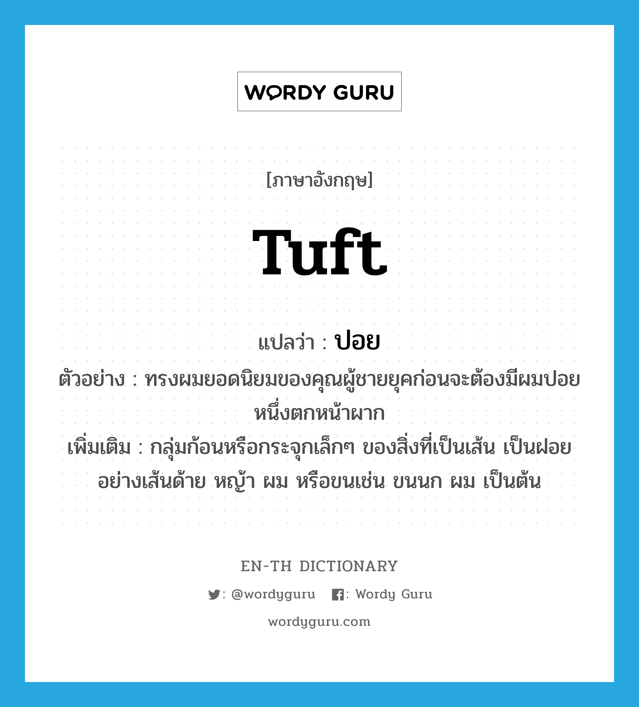 tuft แปลว่า?, คำศัพท์ภาษาอังกฤษ tuft แปลว่า ปอย ประเภท N ตัวอย่าง ทรงผมยอดนิยมของคุณผู้ชายยุคก่อนจะต้องมีผมปอยหนึ่งตกหน้าผาก เพิ่มเติม กลุ่มก้อนหรือกระจุกเล็กๆ ของสิ่งที่เป็นเส้น เป็นฝอยอย่างเส้นด้าย หญ้า ผม หรือขนเช่น ขนนก ผม เป็นต้น หมวด N