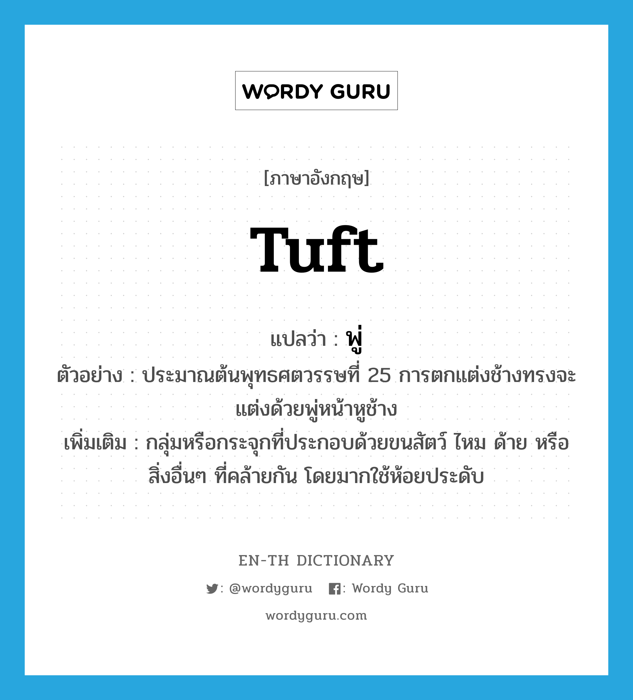 tuft แปลว่า?, คำศัพท์ภาษาอังกฤษ tuft แปลว่า พู่ ประเภท N ตัวอย่าง ประมาณต้นพุทธศตวรรษที่ 25 การตกแต่งช้างทรงจะแต่งด้วยพู่หน้าหูช้าง เพิ่มเติม กลุ่มหรือกระจุกที่ประกอบด้วยขนสัตว์ ไหม ด้าย หรือสิ่งอื่นๆ ที่คล้ายกัน โดยมากใช้ห้อยประดับ หมวด N