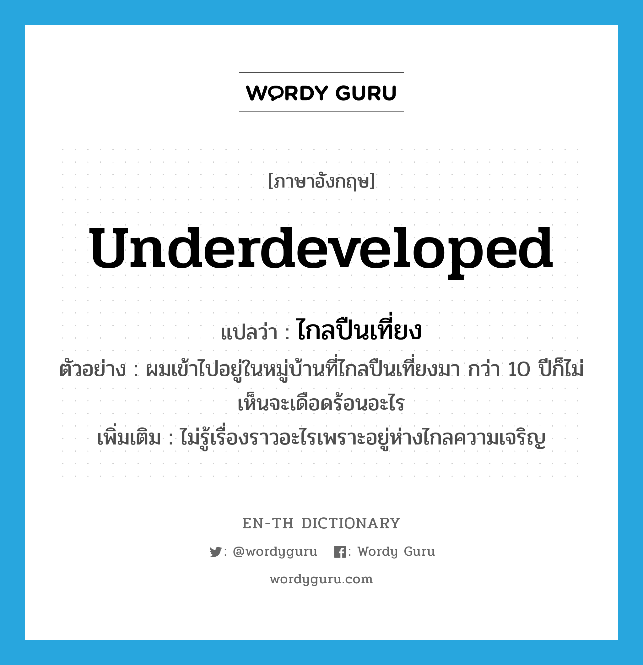 underdeveloped แปลว่า?, คำศัพท์ภาษาอังกฤษ underdeveloped แปลว่า ไกลปืนเที่ยง ประเภท ADJ ตัวอย่าง ผมเข้าไปอยู่ในหมู่บ้านที่ไกลปืนเที่ยงมา กว่า 10 ปีก็ไม่เห็นจะเดือดร้อนอะไร เพิ่มเติม ไม่รู้เรื่องราวอะไรเพราะอยู่ห่างไกลความเจริญ หมวด ADJ