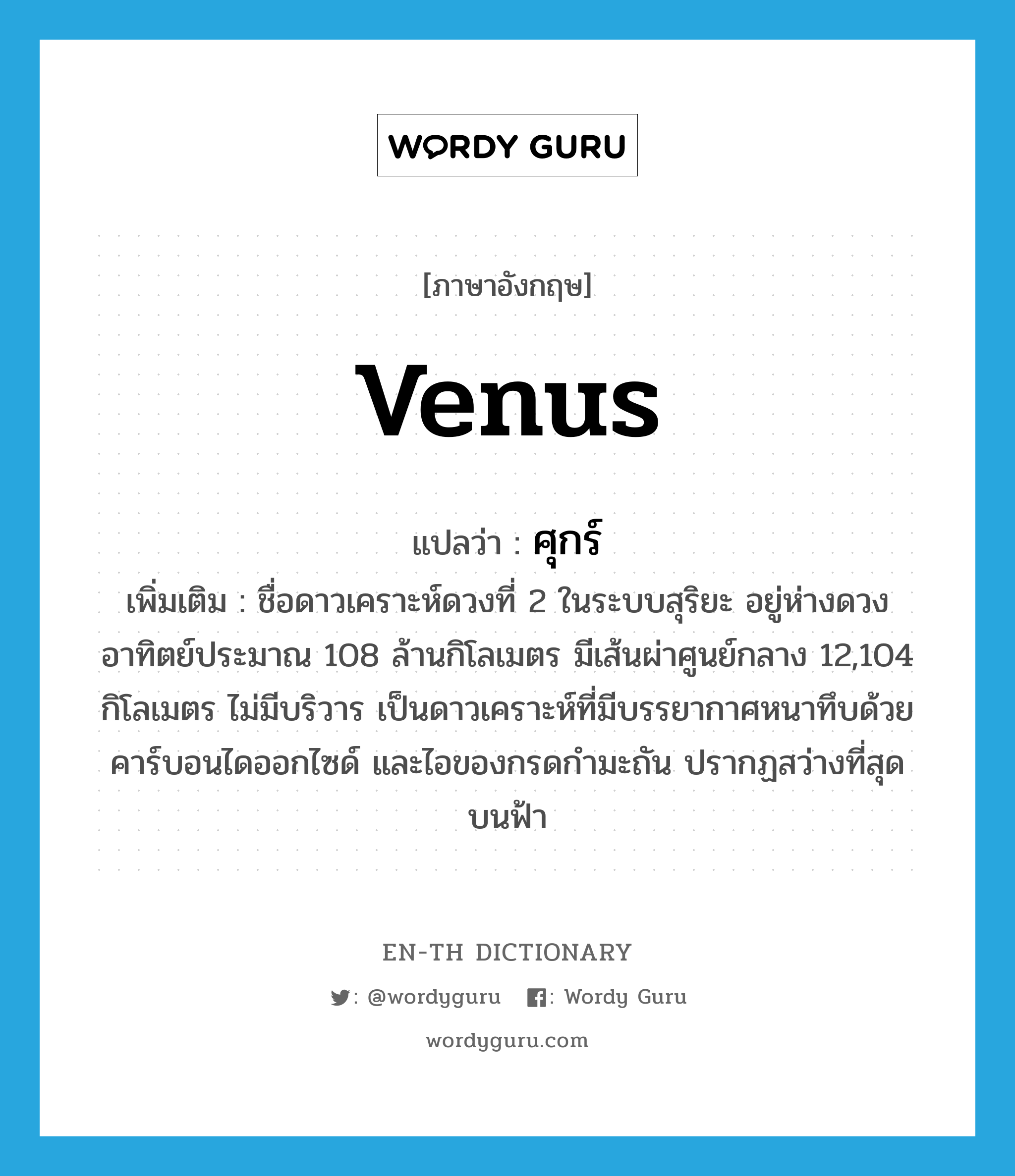 Venus แปลว่า?, คำศัพท์ภาษาอังกฤษ Venus แปลว่า ศุกร์ ประเภท N เพิ่มเติม ชื่อดาวเคราะห์ดวงที่ 2 ในระบบสุริยะ อยู่ห่างดวงอาทิตย์ประมาณ 108 ล้านกิโลเมตร มีเส้นผ่าศูนย์กลาง 12,104 กิโลเมตร ไม่มีบริวาร เป็นดาวเคราะห์ที่มีบรรยากาศหนาทึบด้วยคาร์บอนไดออกไซด์ และไอของกรดกำมะถัน ปรากฏสว่างที่สุดบนฟ้า หมวด N