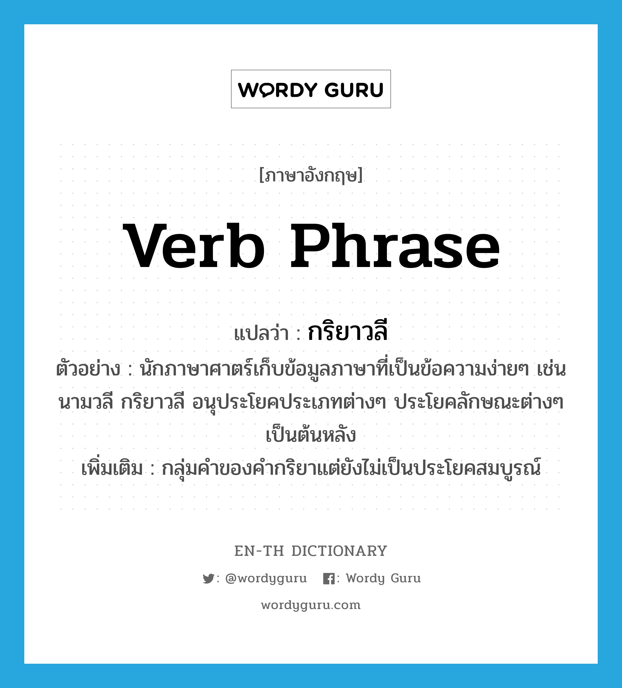 verb phrase แปลว่า? คำศัพท์ในกลุ่มประเภท N, คำศัพท์ภาษาอังกฤษ verb phrase แปลว่า กริยาวลี ประเภท N ตัวอย่าง นักภาษาศาตร์เก็บข้อมูลภาษาที่เป็นข้อความง่ายๆ เช่น นามวลี กริยาวลี อนุประโยคประเภทต่างๆ ประโยคลักษณะต่างๆ เป็นต้นหลัง เพิ่มเติม กลุ่มคำของคำกริยาแต่ยังไม่เป็นประโยคสมบูรณ์ หมวด N