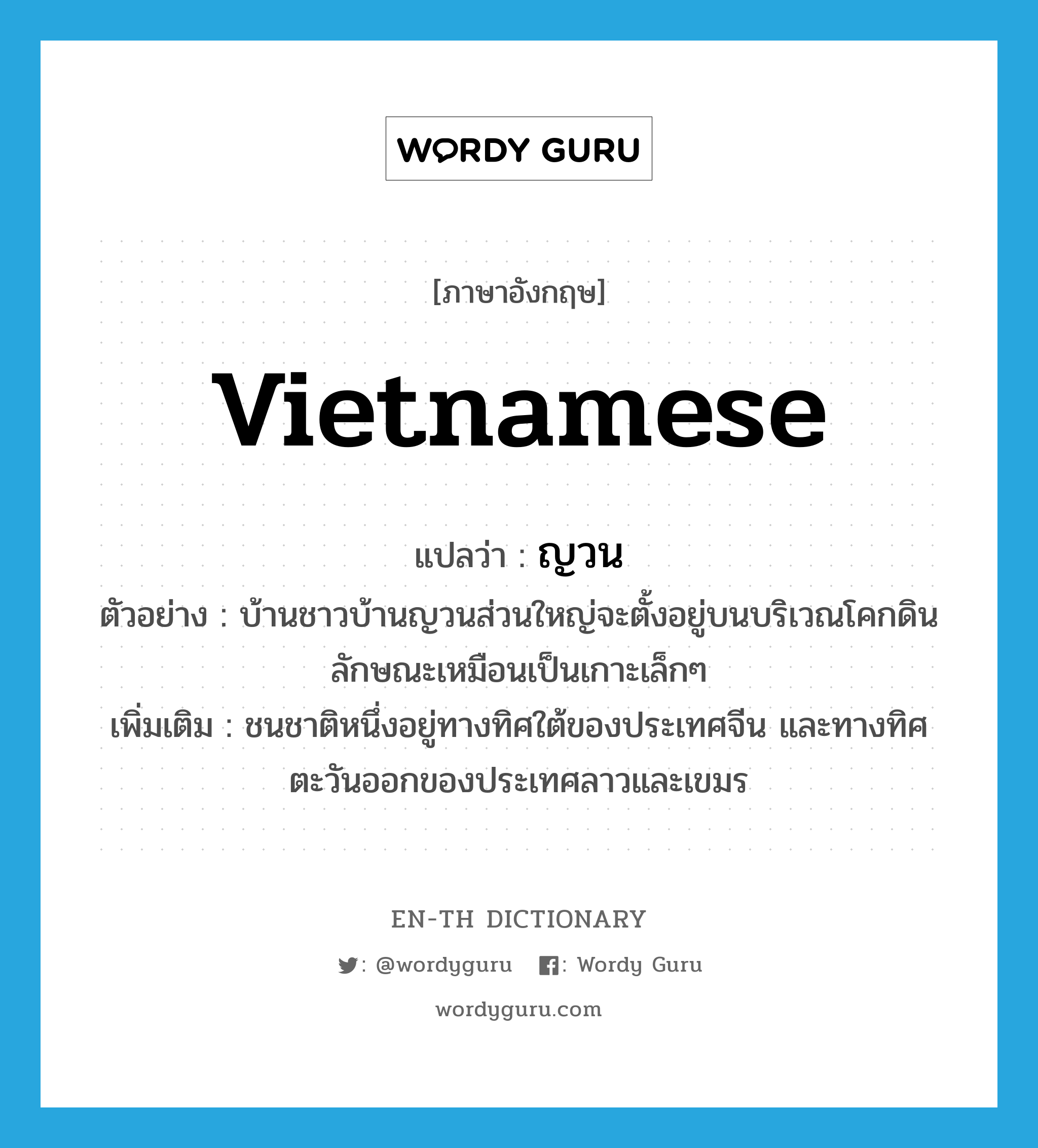 Vietnamese แปลว่า?, คำศัพท์ภาษาอังกฤษ Vietnamese แปลว่า ญวน ประเภท N ตัวอย่าง บ้านชาวบ้านญวนส่วนใหญ่จะตั้งอยู่บนบริเวณโคกดิน ลักษณะเหมือนเป็นเกาะเล็กๆ เพิ่มเติม ชนชาติหนึ่งอยู่ทางทิศใต้ของประเทศจีน และทางทิศตะวันออกของประเทศลาวและเขมร หมวด N