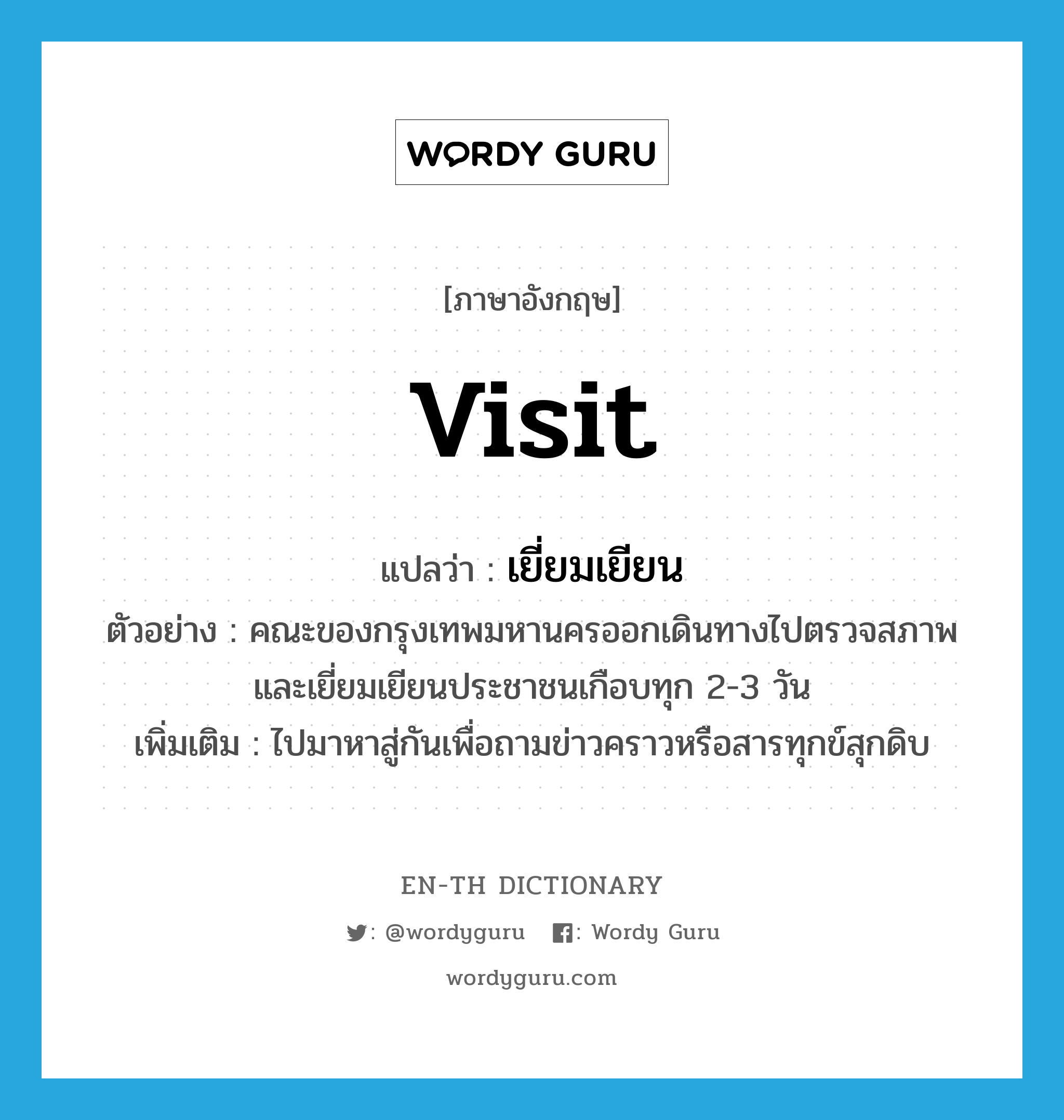 visit แปลว่า?, คำศัพท์ภาษาอังกฤษ visit แปลว่า เยี่ยมเยียน ประเภท V ตัวอย่าง คณะของกรุงเทพมหานครออกเดินทางไปตรวจสภาพและเยี่ยมเยียนประชาชนเกือบทุก 2-3 วัน เพิ่มเติม ไปมาหาสู่กันเพื่อถามข่าวคราวหรือสารทุกข์สุกดิบ หมวด V