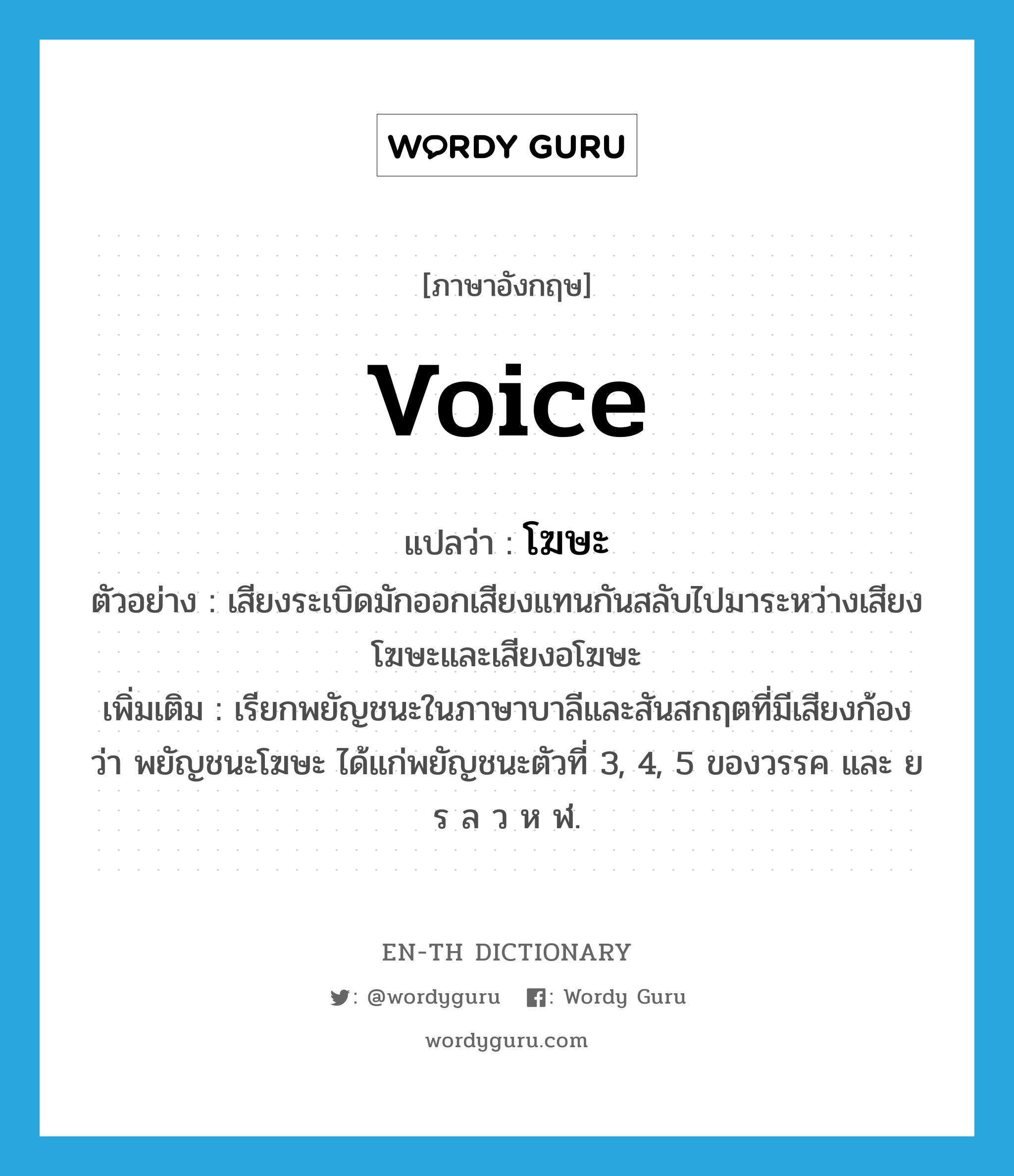 voice แปลว่า?, คำศัพท์ภาษาอังกฤษ voice แปลว่า โฆษะ ประเภท N ตัวอย่าง เสียงระเบิดมักออกเสียงแทนกันสลับไปมาระหว่างเสียงโฆษะและเสียงอโฆษะ เพิ่มเติม เรียกพยัญชนะในภาษาบาลีและสันสกฤตที่มีเสียงก้องว่า พยัญชนะโฆษะ ได้แก่พยัญชนะตัวที่ 3, 4, 5 ของวรรค และ ย ร ล ว ห ฬ. หมวด N