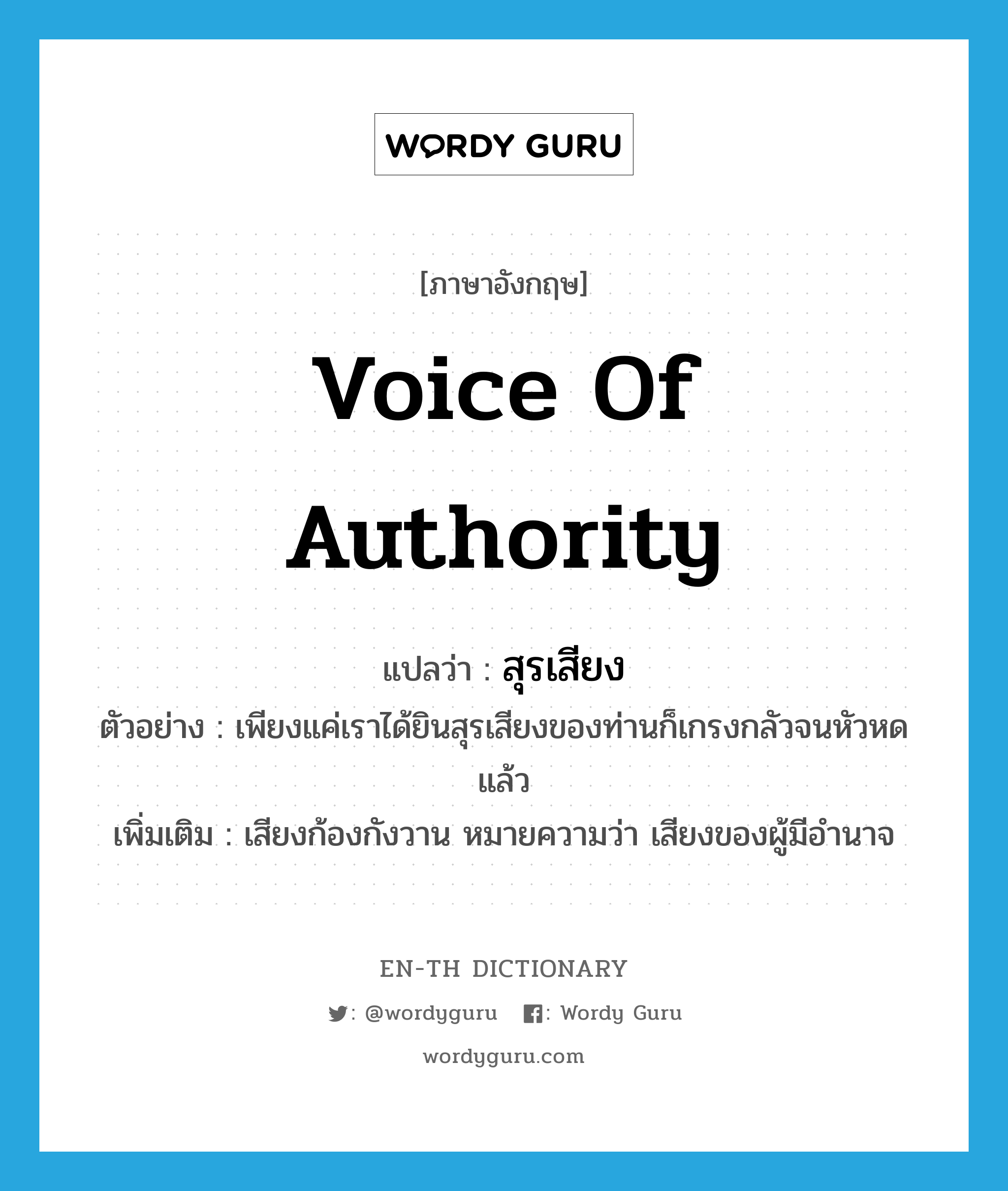 voice of authority แปลว่า?, คำศัพท์ภาษาอังกฤษ voice of authority แปลว่า สุรเสียง ประเภท N ตัวอย่าง เพียงแค่เราได้ยินสุรเสียงของท่านก็เกรงกลัวจนหัวหดแล้ว เพิ่มเติม เสียงก้องกังวาน หมายความว่า เสียงของผู้มีอำนาจ หมวด N