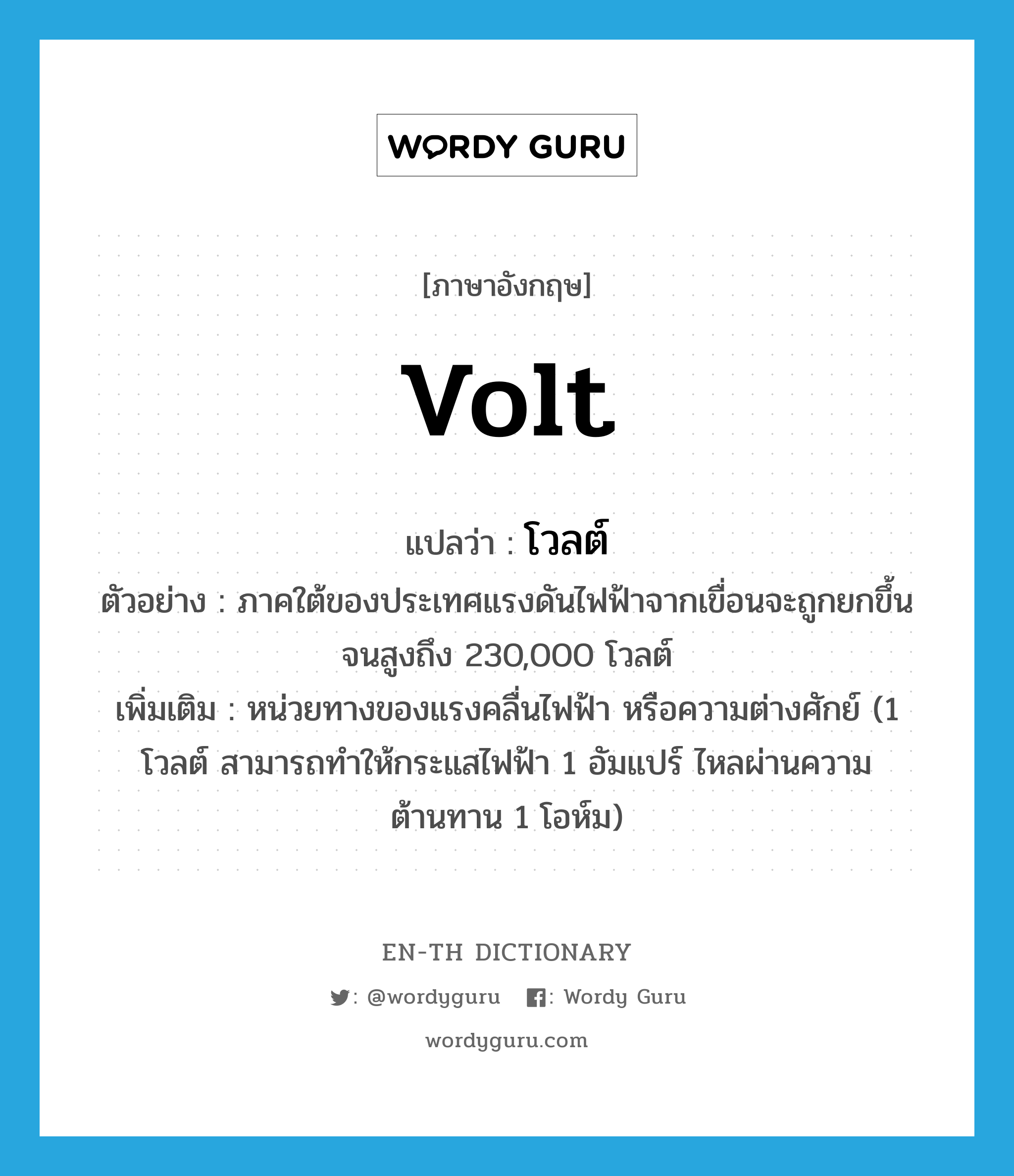 volt แปลว่า?, คำศัพท์ภาษาอังกฤษ volt แปลว่า โวลต์ ประเภท CLAS ตัวอย่าง ภาคใต้ของประเทศแรงดันไฟฟ้าจากเขื่อนจะถูกยกขึ้นจนสูงถึง 230,000 โวลต์ เพิ่มเติม หน่วยทางของแรงคลื่นไฟฟ้า หรือความต่างศักย์ (1 โวลต์ สามารถทำให้กระแสไฟฟ้า 1 อัมแปร์ ไหลผ่านความต้านทาน 1 โอห์ม) หมวด CLAS